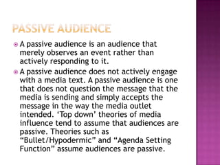 A

passive audience is an audience that
merely observes an event rather than
actively responding to it.
 A passive audience does not actively engage
with a media text. A passive audience is one
that does not question the message that the
media is sending and simply accepts the
message in the way the media outlet
intended. „Top down‟ theories of media
influence tend to assume that audiences are
passive. Theories such as
“Bullet/Hypodermic” and “Agenda Setting
Function” assume audiences are passive.

 