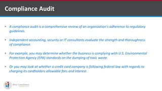 Compliance Audit
• A compliance audit is a comprehensive review of an organization's adherence to regulatory
guidelines.
• Independent accounting, security or IT consultants evaluate the strength and thoroughness
of compliance.
• For example, you may determine whether the business is complying with U.S. Environmental
Protection Agency (EPA) standards on the dumping of toxic waste.
• Or you may look at whether a credit card company is following federal law with regards to
charging its cardholders allowable fees and interest.
Software Outsourcing Companies in India
 