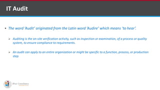  The word ‘Audit’ originated from the Latin word ‘Audire’ which means ‘to hear’.
 Auditing is the on-site verification activity, such as inspection or examination, of a process or quality
system, to ensure compliance to requirements.
 An audit can apply to an entire organization or might be specific to a function, process, or production
step.
IT Audit
Software Outsourcing Companies in India
 