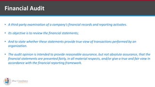 Financial Audit
• A third-party examination of a company's financial records and reporting activates.
• Its objective is to review the financial statements;
• And to state whether these statements provide true view of transactions performed by an
organization.
• The audit opinion is intended to provide reasonable assurance, but not absolute assurance, that the
financial statements are presented fairly, in all material respects, and/or give a true and fair view in
accordance with the financial reporting framework.
Software Outsourcing Companies in India
 