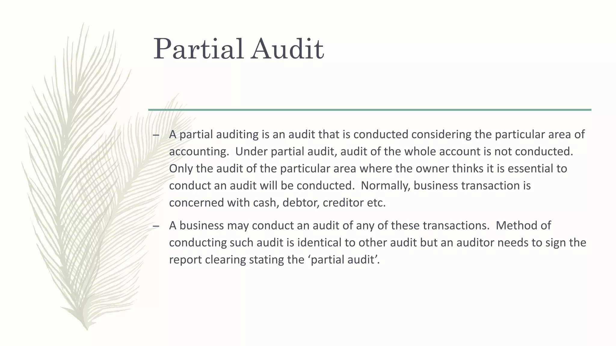 Partial Audit
– A partial auditing is an audit that is conducted considering the particular area of
accounting. Under partial audit, audit of the whole account is not conducted.
Only the audit of the particular area where the owner thinks it is essential to
conduct an audit will be conducted. Normally, business transaction is
concerned with cash, debtor, creditor etc.
– A business may conduct an audit of any of these transactions. Method of
conducting such audit is identical to other audit but an auditor needs to sign the
report clearing stating the ‘partial audit’.
 
