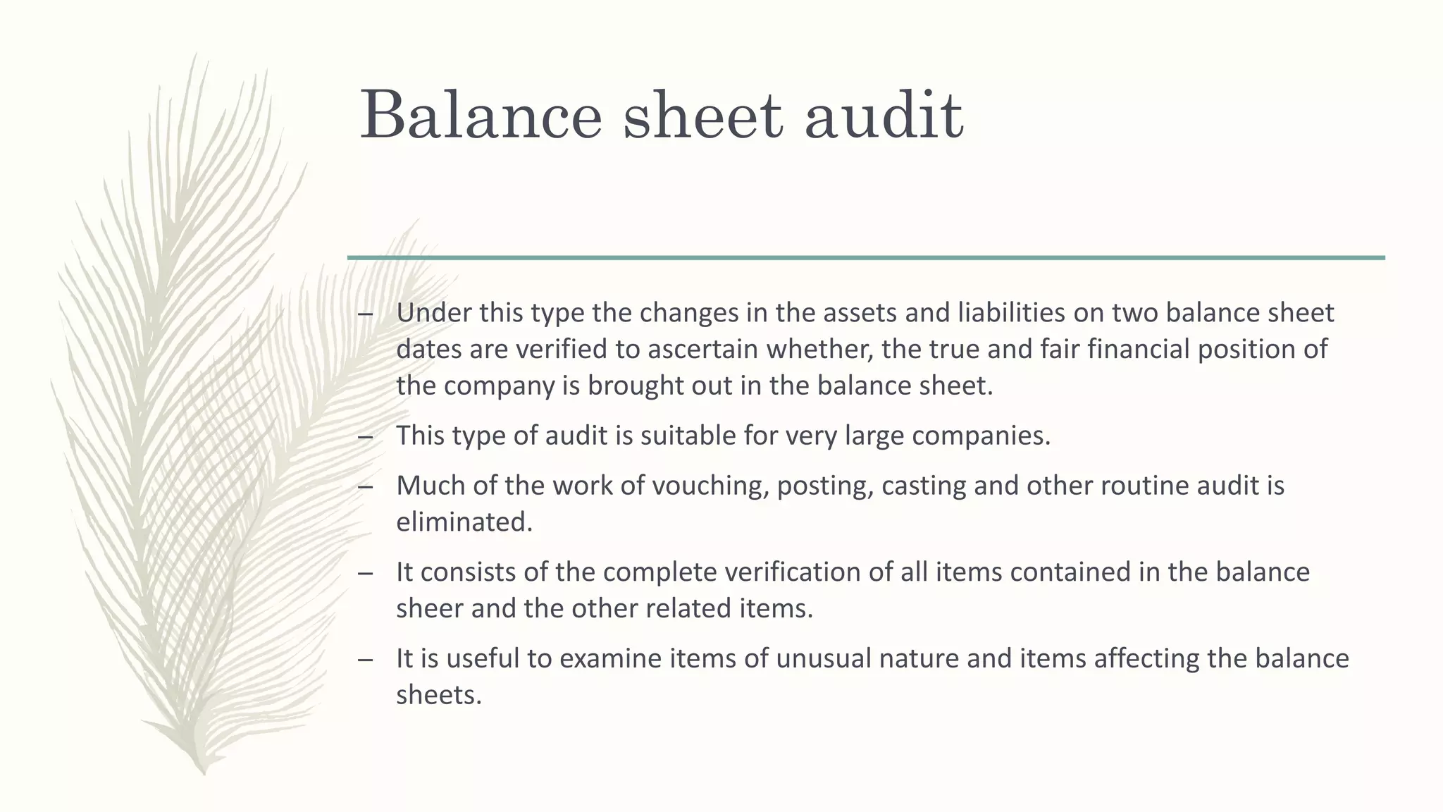 Balance sheet audit
– Under this type the changes in the assets and liabilities on two balance sheet
dates are verified to ascertain whether, the true and fair financial position of
the company is brought out in the balance sheet.
– This type of audit is suitable for very large companies.
– Much of the work of vouching, posting, casting and other routine audit is
eliminated.
– It consists of the complete verification of all items contained in the balance
sheer and the other related items.
– It is useful to examine items of unusual nature and items affecting the balance
sheets.
 