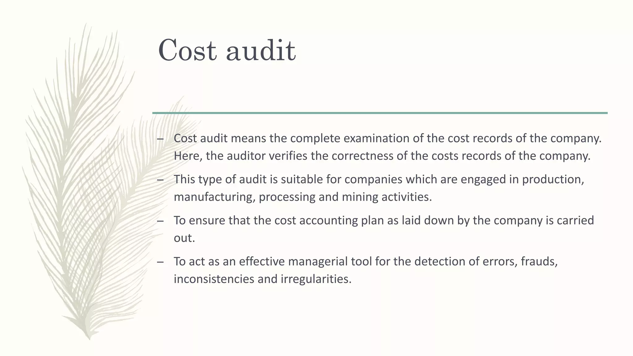 Cost audit
– Cost audit means the complete examination of the cost records of the company.
Here, the auditor verifies the correctness of the costs records of the company.
– This type of audit is suitable for companies which are engaged in production,
manufacturing, processing and mining activities.
– To ensure that the cost accounting plan as laid down by the company is carried
out.
– To act as an effective managerial tool for the detection of errors, frauds,
inconsistencies and irregularities.
 