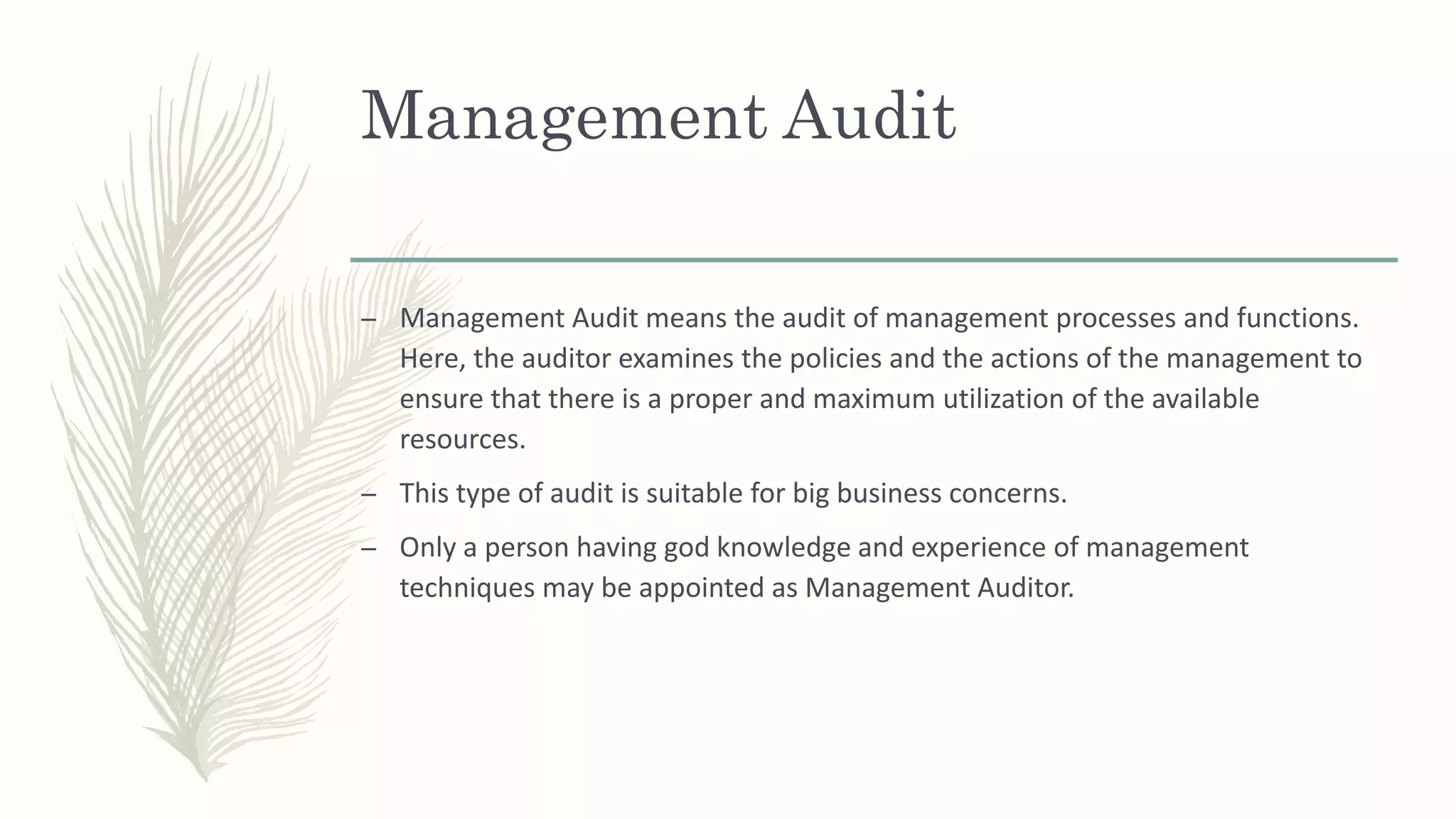 Management Audit
– Management Audit means the audit of management processes and functions.
Here, the auditor examines the policies and the actions of the management to
ensure that there is a proper and maximum utilization of the available
resources.
– This type of audit is suitable for big business concerns.
– Only a person having god knowledge and experience of management
techniques may be appointed as Management Auditor.
 