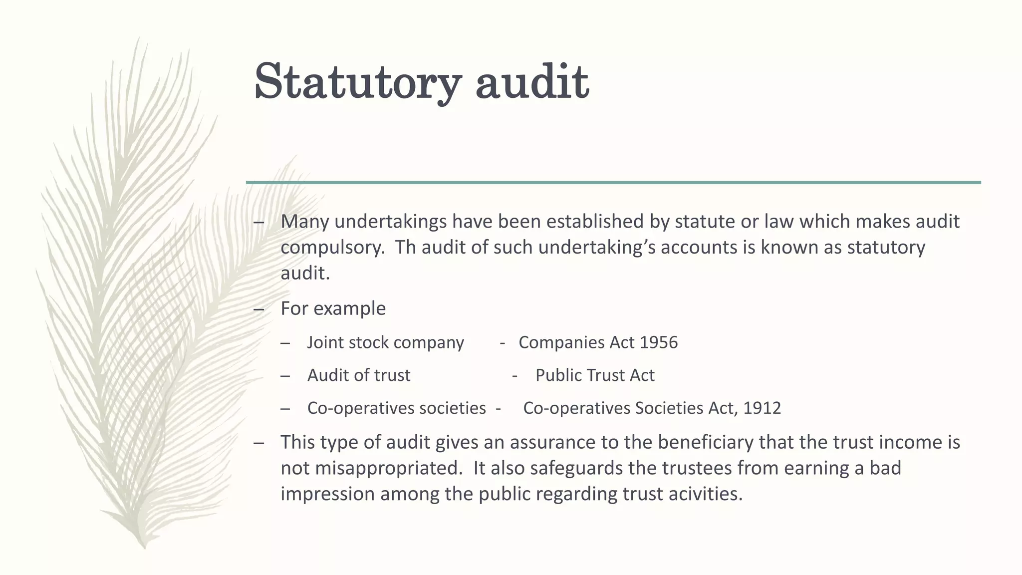 Statutory audit
– Many undertakings have been established by statute or law which makes audit
compulsory. Th audit of such undertaking’s accounts is known as statutory
audit.
– For example
– Joint stock company - Companies Act 1956
– Audit of trust - Public Trust Act
– Co-operatives societies - Co-operatives Societies Act, 1912
– This type of audit gives an assurance to the beneficiary that the trust income is
not misappropriated. It also safeguards the trustees from earning a bad
impression among the public regarding trust acivities.
 