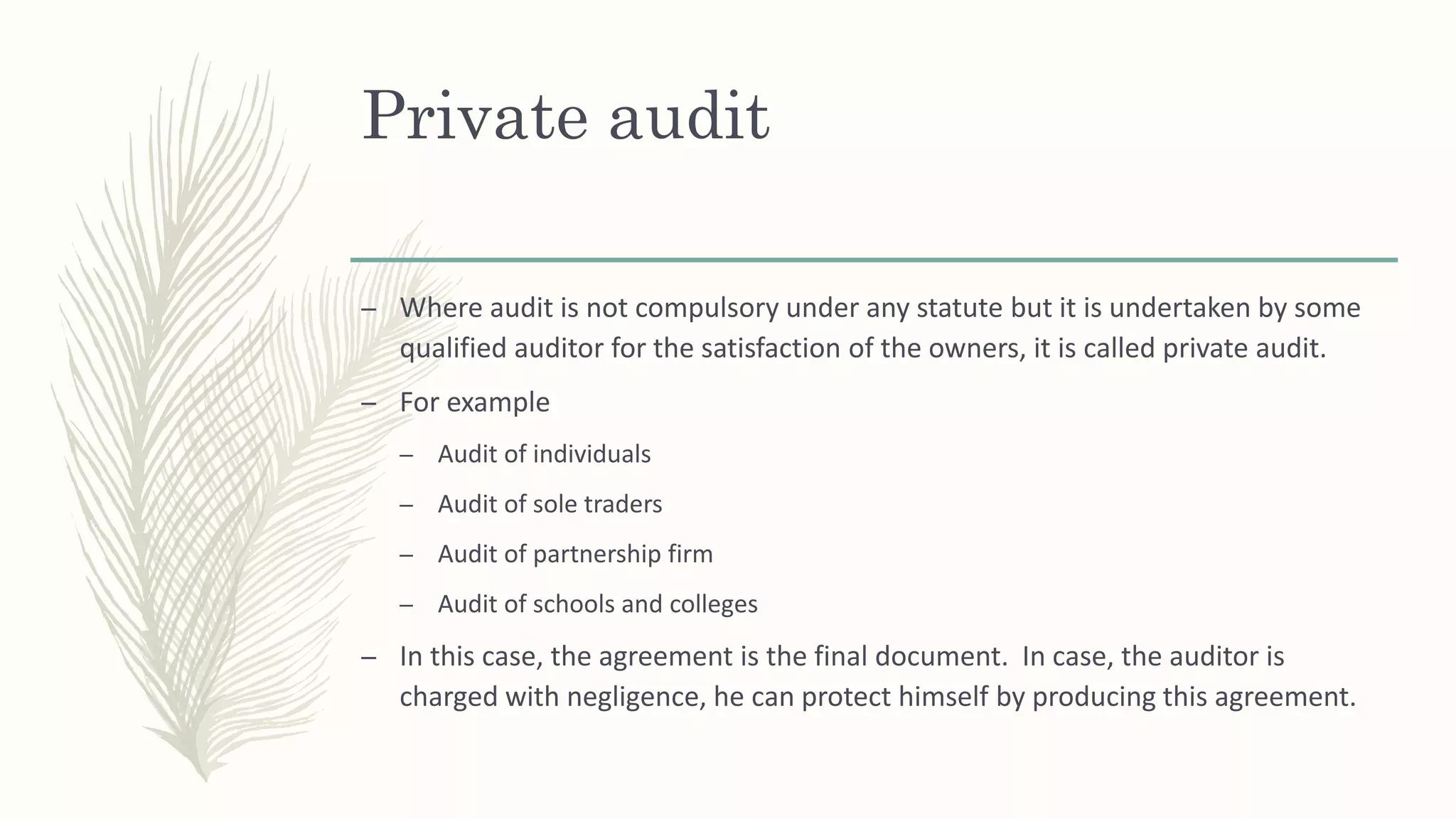 – Where audit is not compulsory under any statute but it is undertaken by some
qualified auditor for the satisfaction of the owners, it is called private audit.
– For example
– Audit of individuals
– Audit of sole traders
– Audit of partnership firm
– Audit of schools and colleges
– In this case, the agreement is the final document. In case, the auditor is
charged with negligence, he can protect himself by producing this agreement.
Private audit
 