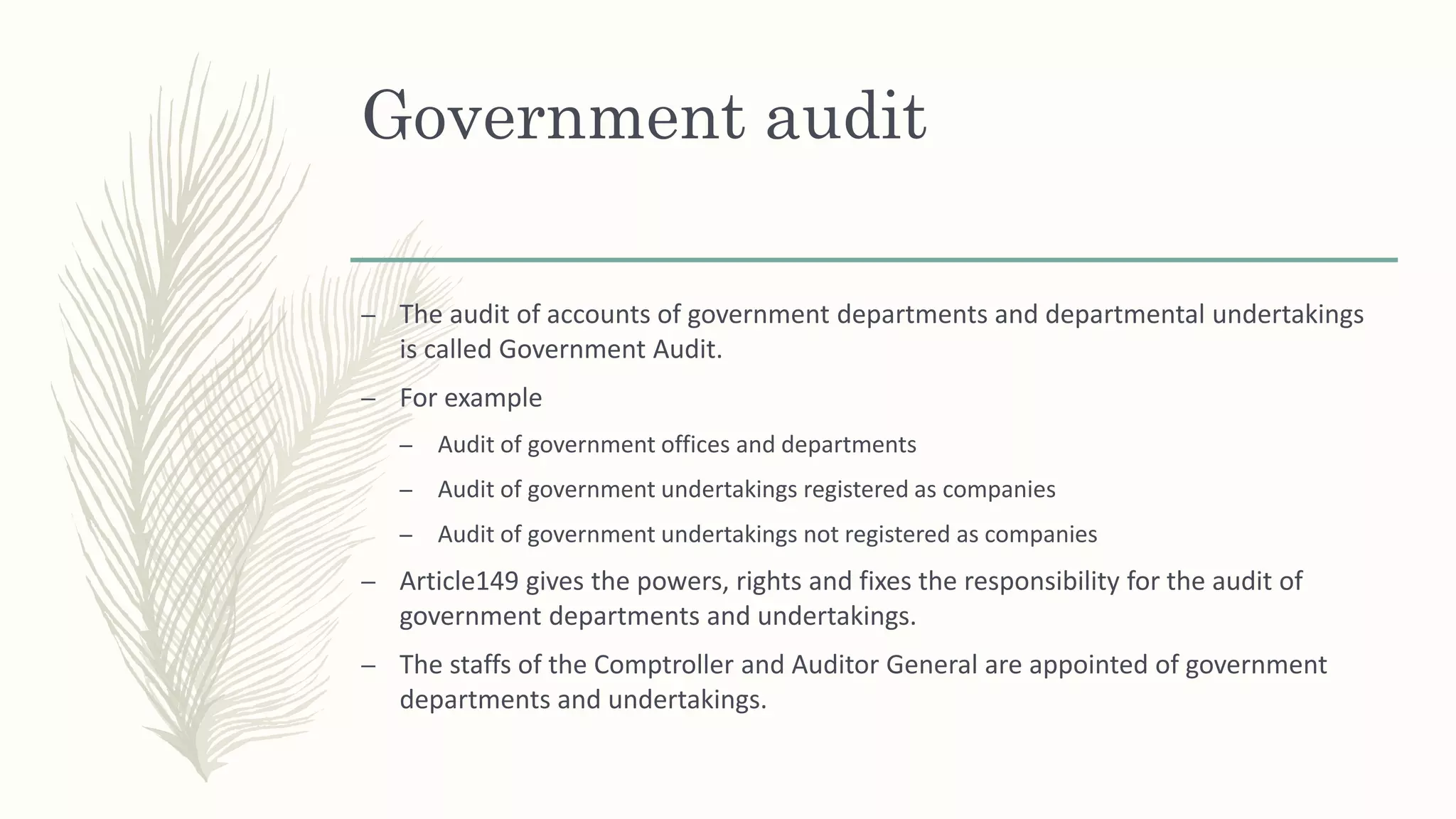 – The audit of accounts of government departments and departmental undertakings
is called Government Audit.
– For example
– Audit of government offices and departments
– Audit of government undertakings registered as companies
– Audit of government undertakings not registered as companies
– Article149 gives the powers, rights and fixes the responsibility for the audit of
government departments and undertakings.
– The staffs of the Comptroller and Auditor General are appointed of government
departments and undertakings.
Government audit
 