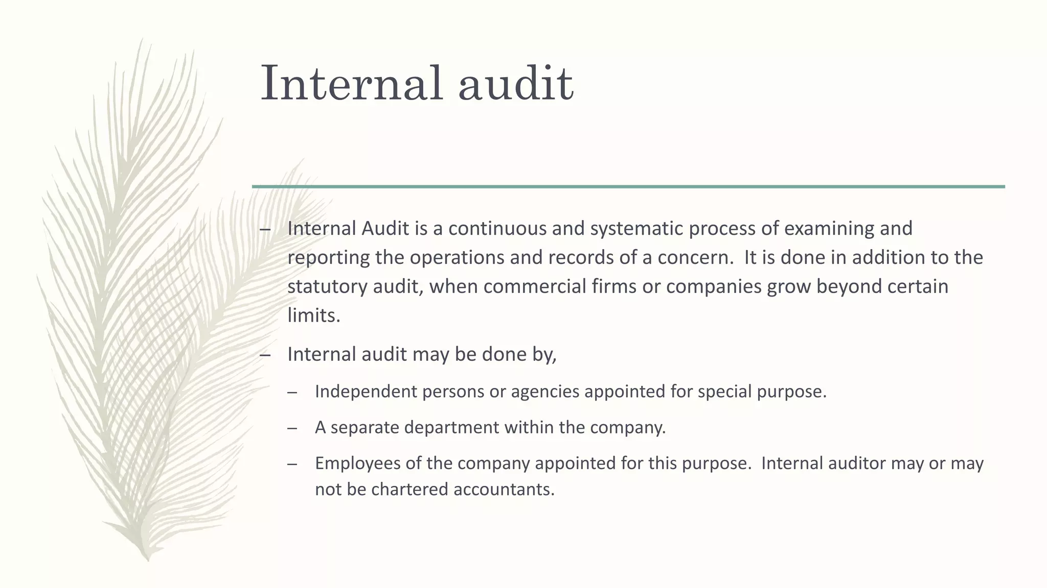 Internal audit
– Internal Audit is a continuous and systematic process of examining and
reporting the operations and records of a concern. It is done in addition to the
statutory audit, when commercial firms or companies grow beyond certain
limits.
– Internal audit may be done by,
– Independent persons or agencies appointed for special purpose.
– A separate department within the company.
– Employees of the company appointed for this purpose. Internal auditor may or may
not be chartered accountants.
 