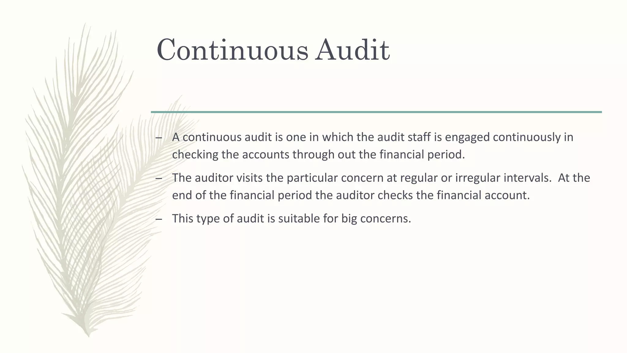 Continuous Audit
– A continuous audit is one in which the audit staff is engaged continuously in
checking the accounts through out the financial period.
– The auditor visits the particular concern at regular or irregular intervals. At the
end of the financial period the auditor checks the financial account.
– This type of audit is suitable for big concerns.
 