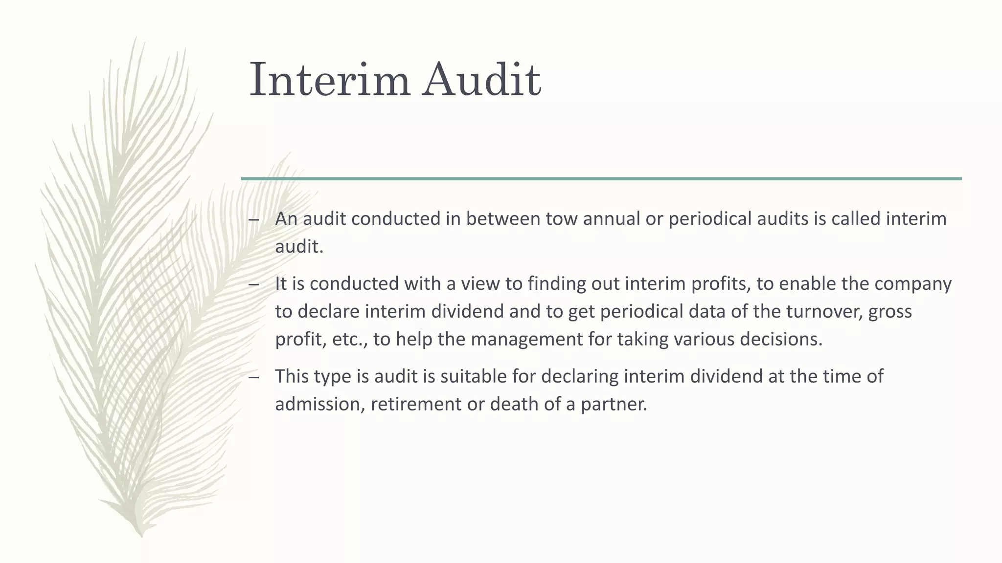 Interim Audit
– An audit conducted in between tow annual or periodical audits is called interim
audit.
– It is conducted with a view to finding out interim profits, to enable the company
to declare interim dividend and to get periodical data of the turnover, gross
profit, etc., to help the management for taking various decisions.
– This type is audit is suitable for declaring interim dividend at the time of
admission, retirement or death of a partner.
 