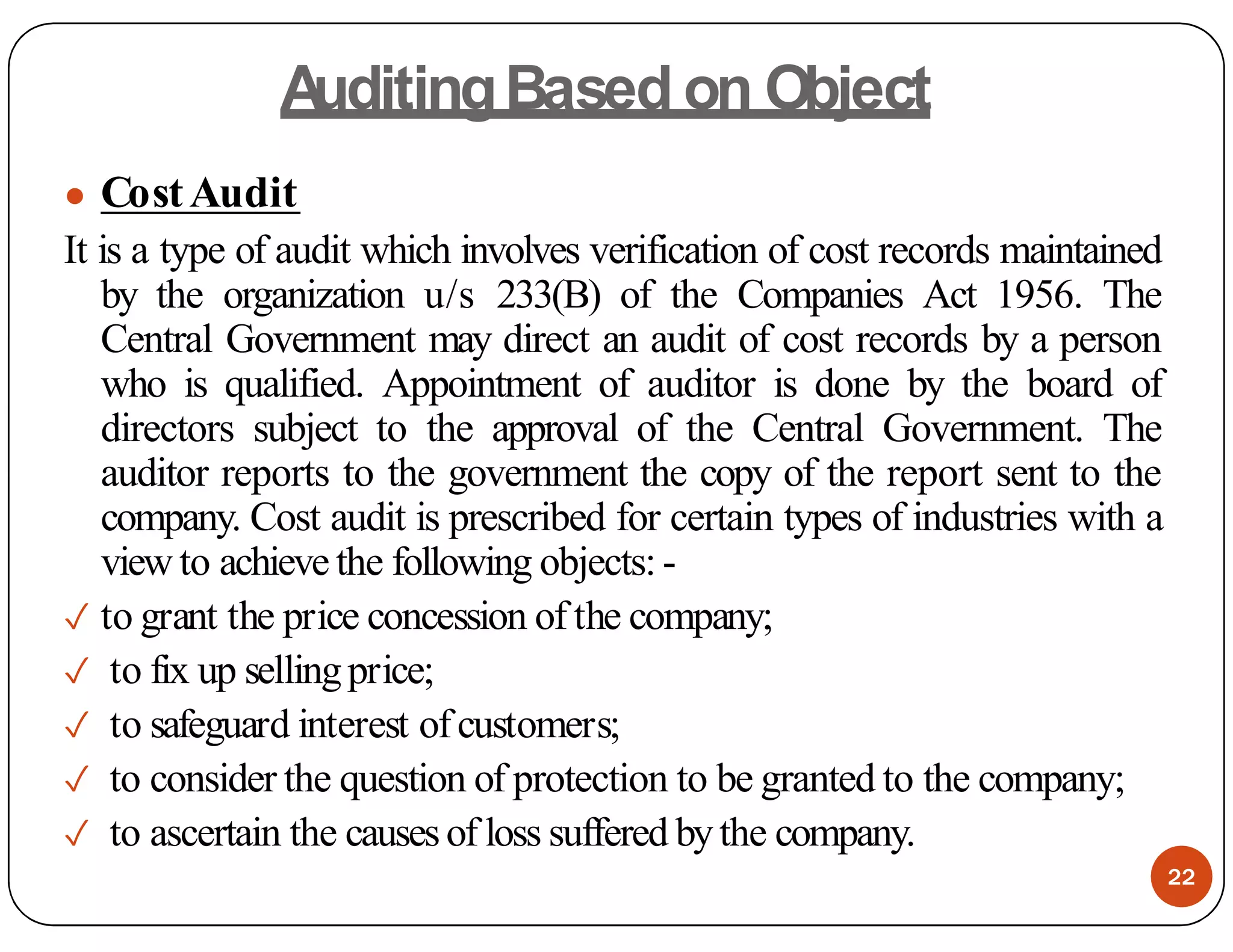 A
uditingBased on Object
● CostAudit
It is a type of audit which involves verification of cost records maintained
by the organization u/s 233(B) of the Companies Act 1956. The
Central Government may direct an audit of cost records by a person
who is qualified. Appointment of auditor is done by the board of
directors subject to the approval of the Central Government. The
auditor reports to the government the copy of the report sent to the
company. Cost audit is prescribed for certain types of industries with a
view to achievethe following objects: -
✓ to grant the price concession of the company;
✓ to fix up sellingprice;
✓ to safeguard interest ofcustomers;
✓ to consider the question of protection to be granted to the company;
✓ to ascertain the causesof loss suffered bythe company.
22
 