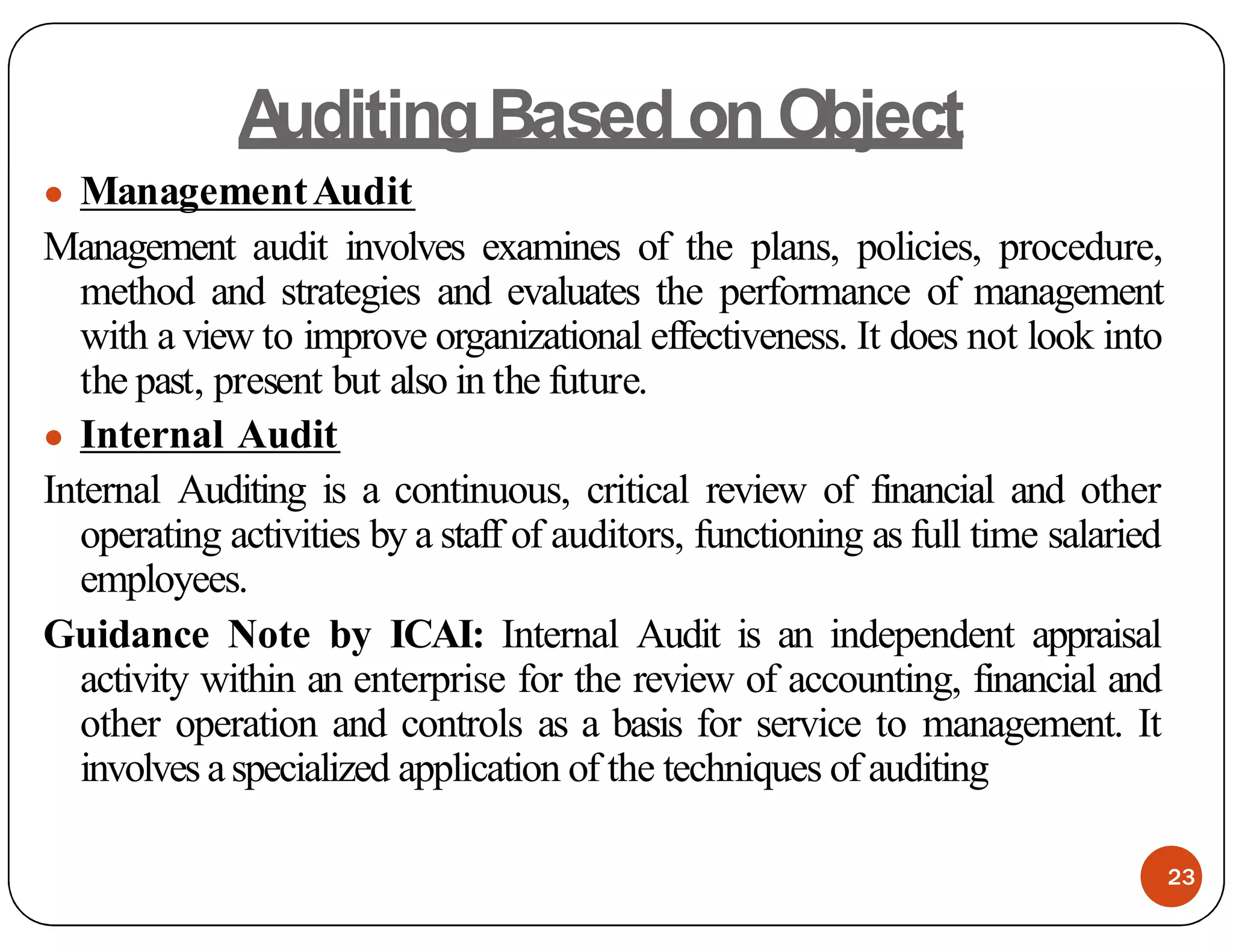 A
uditingBased on Object
● ManagementAudit
Management audit involves examines of the plans, policies, procedure,
method and strategies and evaluates the performance of management
with a view to improve organizational effectiveness. It does not look into
the past, present but also in the future.
● Internal Audit
Internal Auditing is a continuous, critical review of financial and other
operating activities by a staff of auditors, functioning as full time salaried
employees.
Guidance Note by ICAI: Internal Audit is an independent appraisal
activity within an enterprise for the review of accounting, financial and
other operation and controls as a basis for service to management. It
involves aspecialized application of the techniques of auditing
23
 