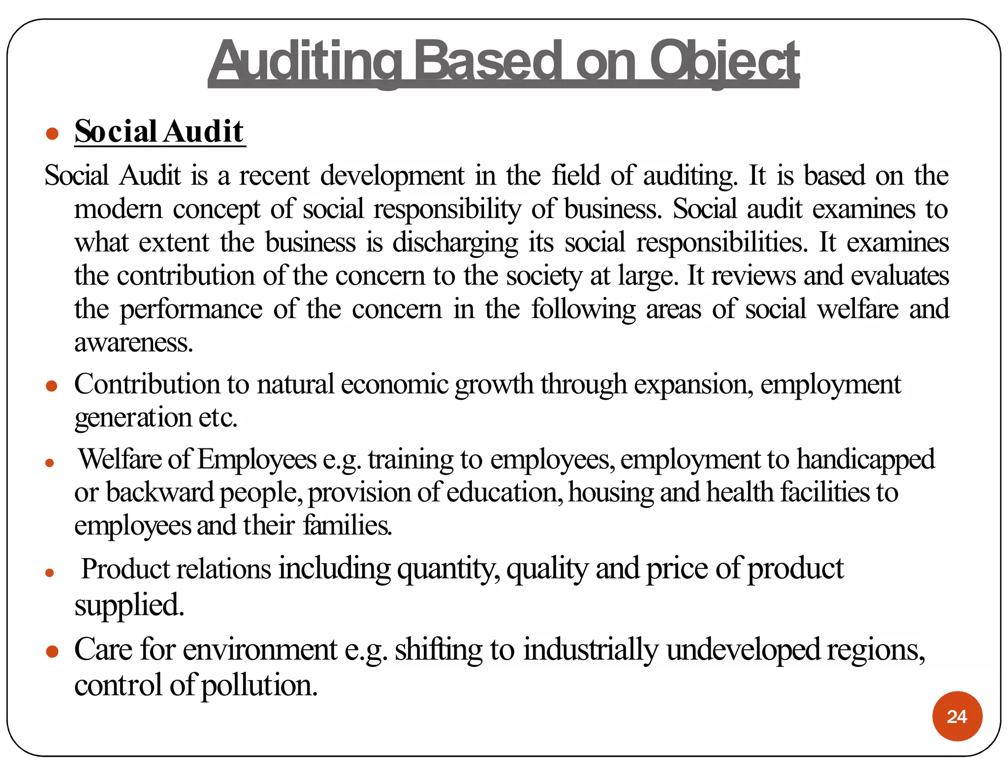 A
uditingBased on Object
● SocialAudit
Social Audit is a recent development in the field of auditing. It is based on the
modern concept of social responsibility of business. Social audit examines to
what extent the business is discharging its social responsibilities. It examines
the contribution of the concern to the society at large. It reviews and evaluates
the performance of the concern in the following areas of social welfare and
awareness.
● Contribution to natural economicgrowth through expansion, employment
generation etc.
● Welfare of Employees e.g.training to employees,employment to handicapped
or backward people,provision of education,housing and healthfacilities to
employeesand their families.
● Product relations includingquantity,quality and price of product
supplied.
● Care for environment e.g.shifting to industrially undeveloped regions,
control of pollution.
24
 