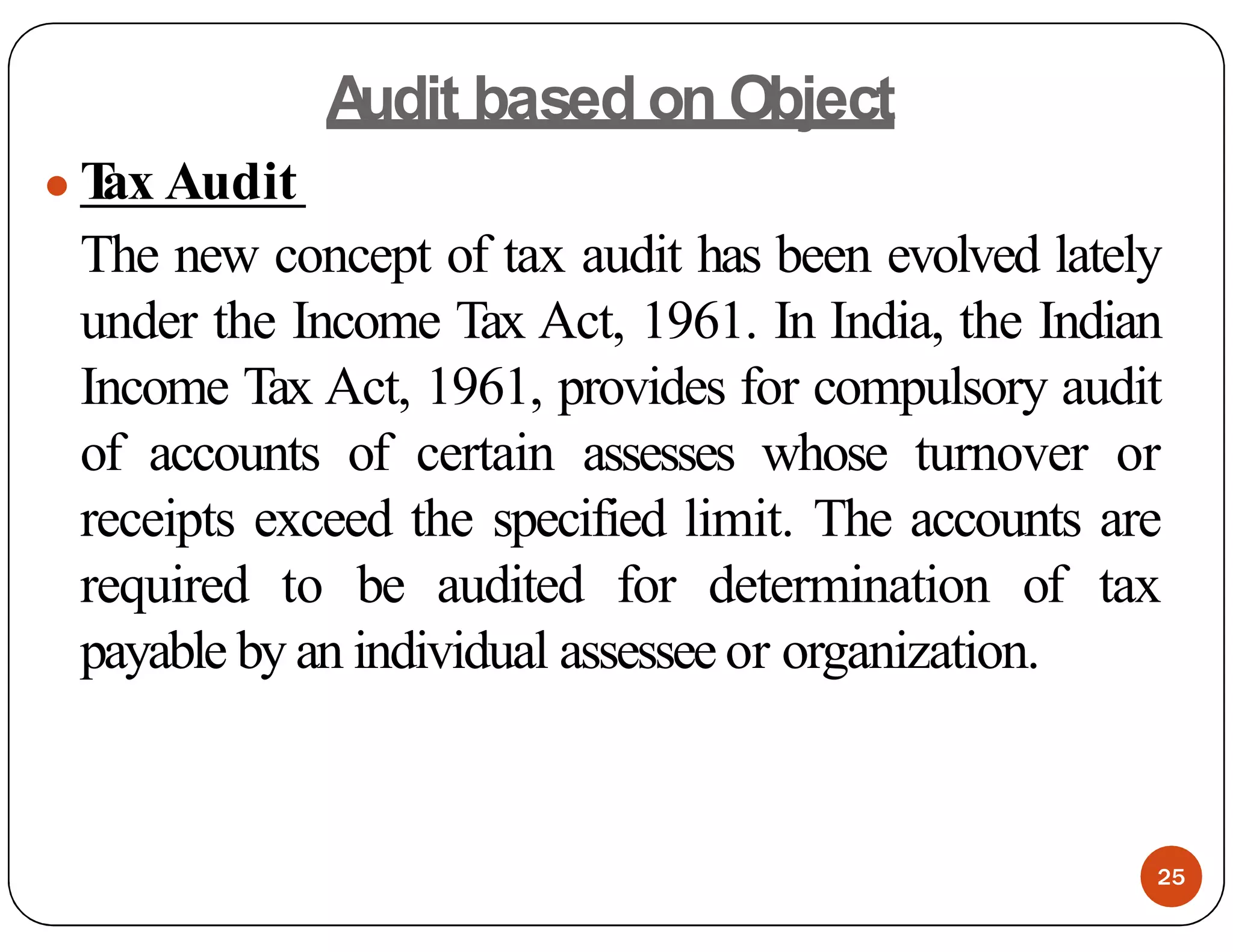 A
udit based on Object
● T
ax Audit
The new concept of tax audit has been evolved lately
under the Income Tax Act, 1961. In India, the Indian
Income Tax Act, 1961, provides for compulsory audit
of accounts of certain assesses whose turnover or
receipts exceed the specified limit. The accounts are
required to be audited for determination of tax
payable by an individual assesseeor organization.
25
 