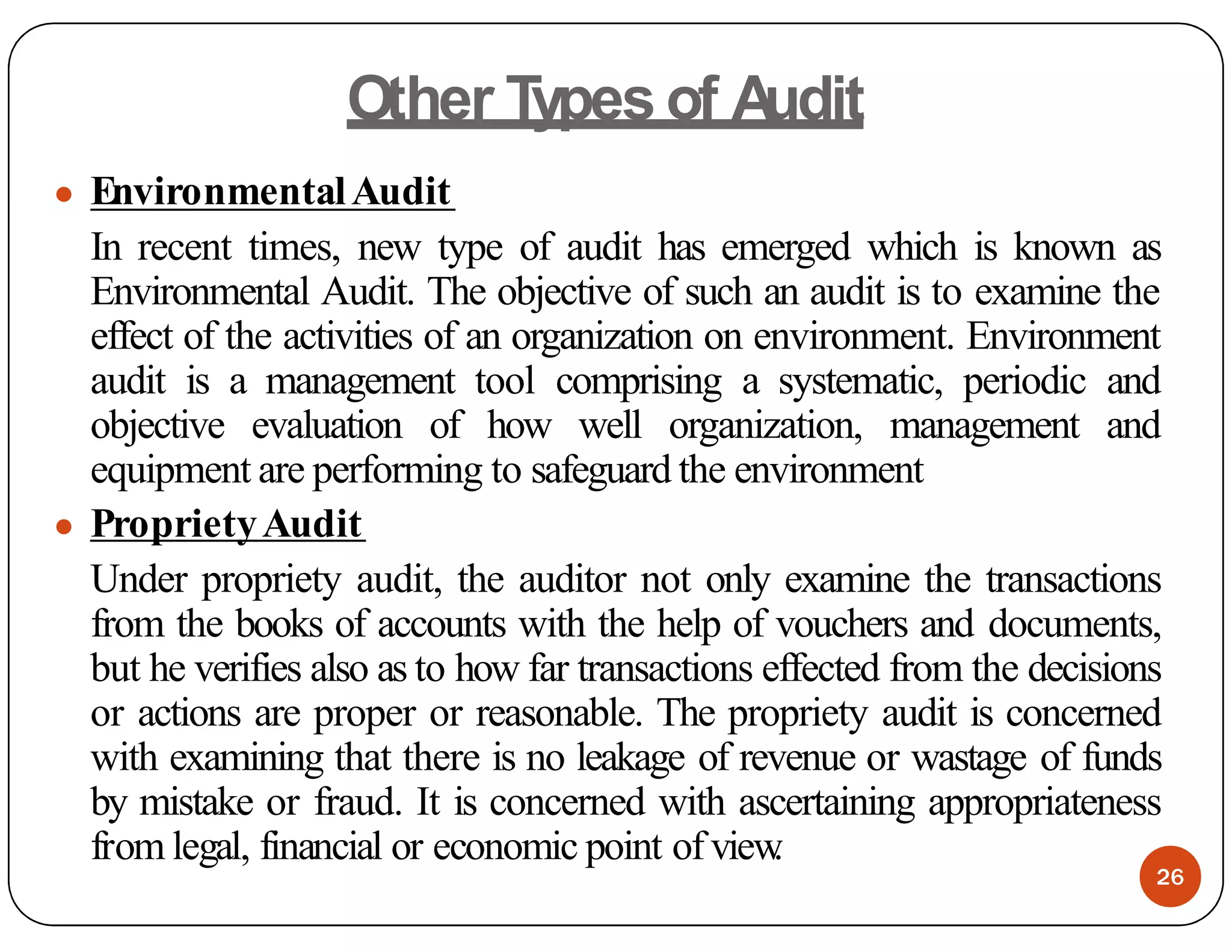 Other Types of A
udit
● EnvironmentalAudit
In recent times, new type of audit has emerged which is known as
Environmental Audit. The objective of such an audit is to examine the
effect of the activities of an organization on environment. Environment
audit is a management tool comprising a systematic, periodic and
objective evaluation of how well organization, management and
equipment are performing to safeguard the environment
● ProprietyAudit
Under propriety audit, the auditor not only examine the transactions
from the books of accounts with the help of vouchers and documents,
but he verifies also as to how far transactions effected from the decisions
or actions are proper or reasonable. The propriety audit is concerned
with examining that there is no leakage of revenue or wastage of funds
by mistake or fraud. It is concerned with ascertaining appropriateness
from legal, financial or economic point ofview
.
26
 
