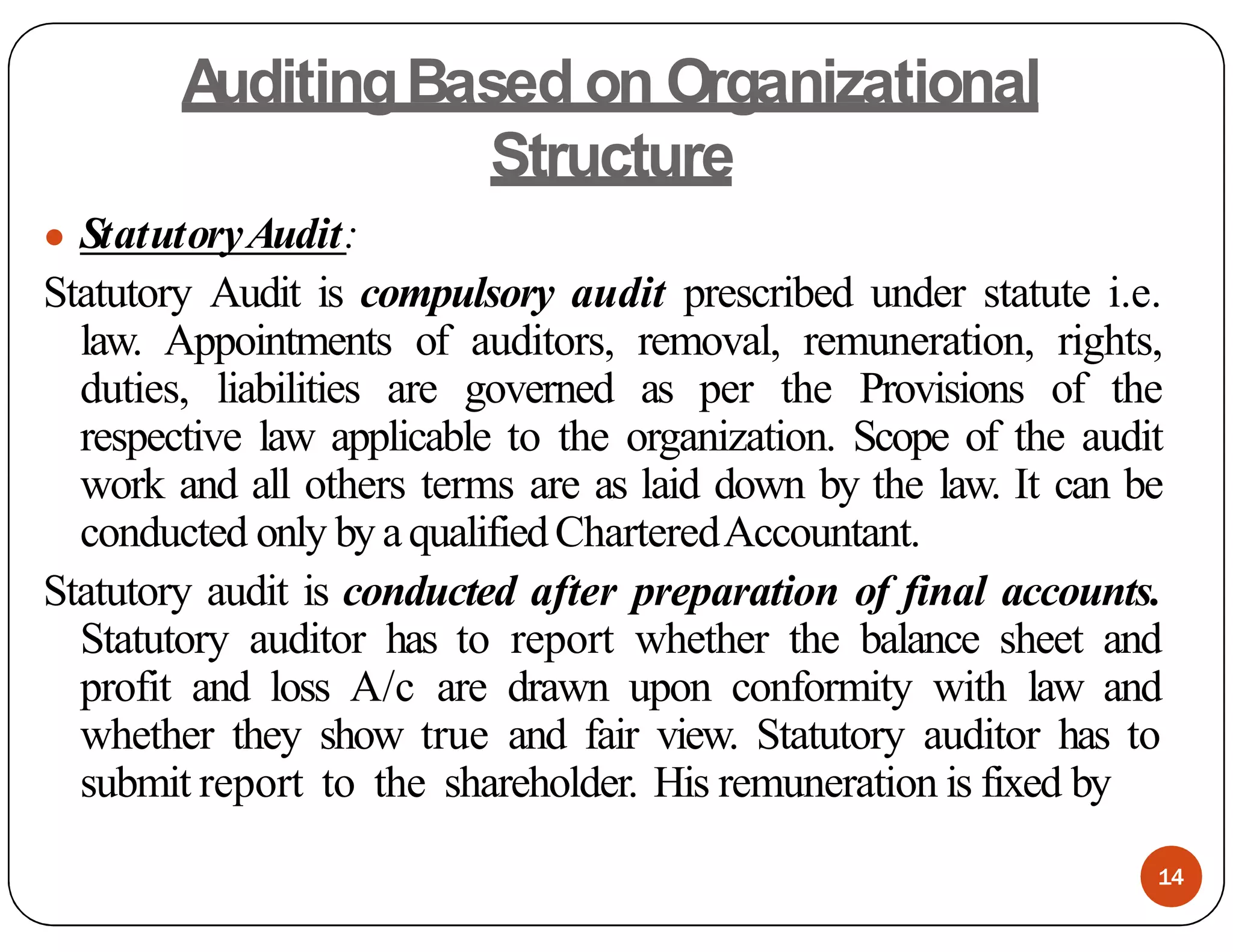 A
uditingBased on Organizational
Structure
● StatutoryAudit:
Statutory Audit is compulsory audit prescribed under statute i.e.
law. Appointments of auditors, removal, remuneration, rights,
duties, liabilities are governed as per the Provisions of the
respective law applicable to the organization. Scope of the audit
work and all others terms are as laid down by the law. It can be
conducted only by aqualifiedCharteredAccountant.
Statutory audit is conducted after preparation of final accounts.
Statutory auditor has to report whether the balance sheet and
profit and loss A/c are drawn upon conformity with law and
whether they show true and fair view. Statutory auditor has to
submit report to the shareholder. His remuneration is fixed by
14
 