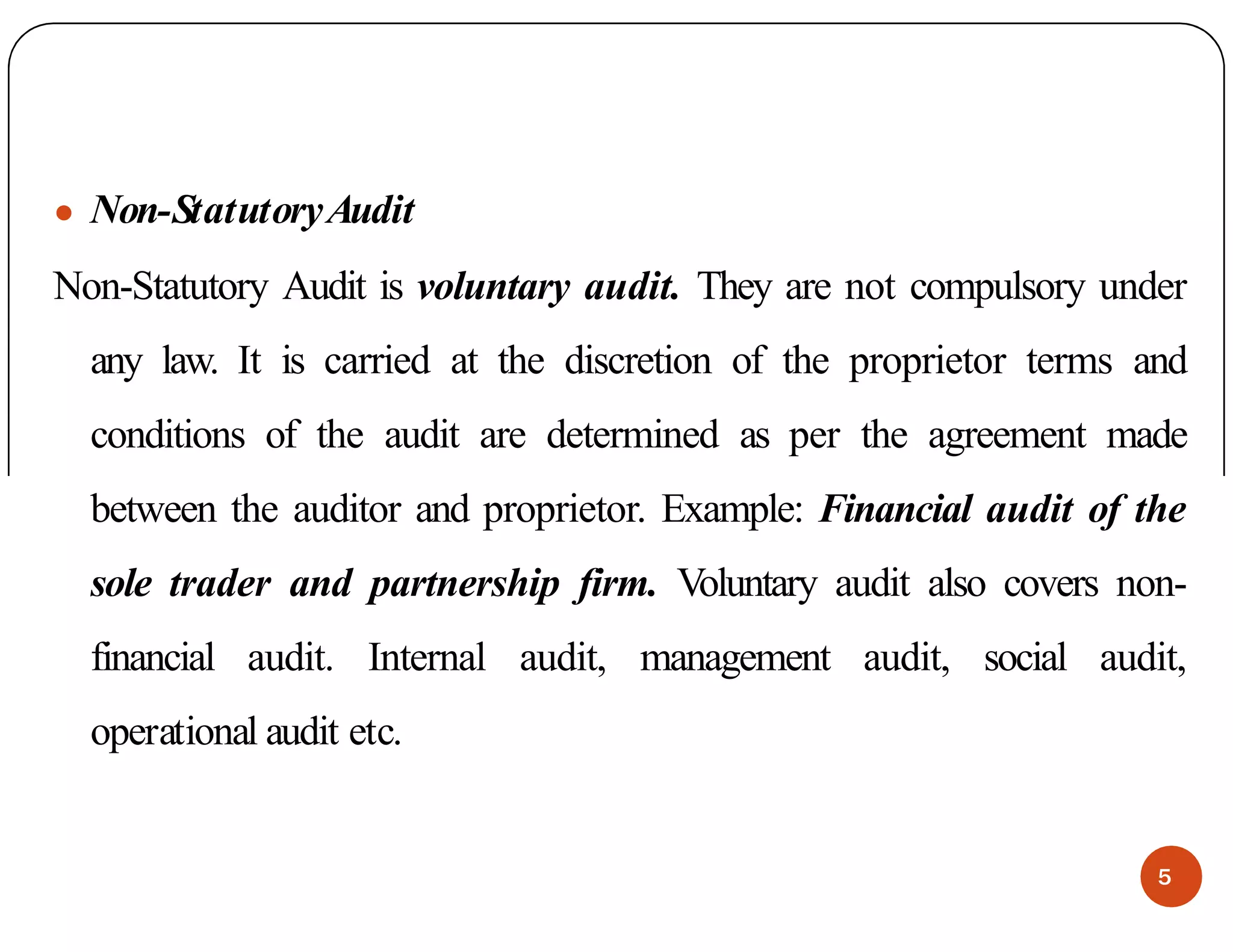 ● Non-StatutoryAudit
Non-Statutory Audit is voluntary audit. They are not compulsory under
any law. It is carried at the discretion of the proprietor terms and
conditions of the audit are determined as per the agreement made
between the auditor and proprietor. Example: Financial audit of the
sole trader and partnership firm. Voluntary audit also covers non-
financial audit. Internal audit, management audit, social audit,
operational audit etc.
5
 