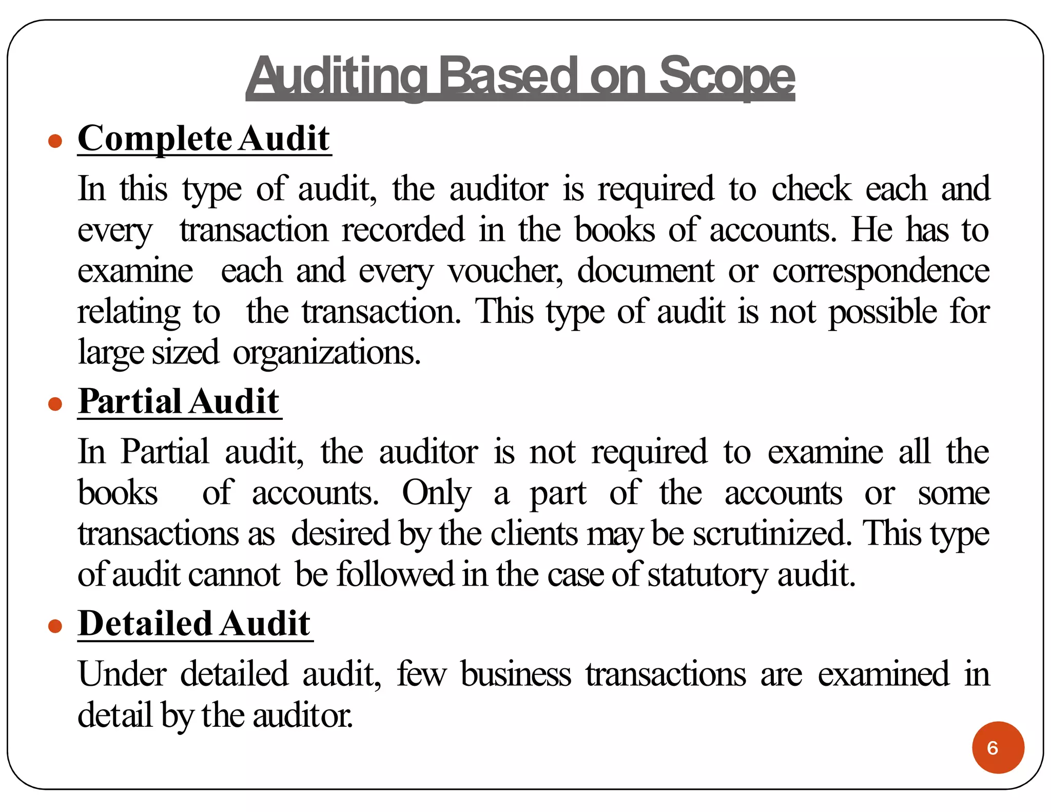 A
uditingBased on Scope
● CompleteAudit
In this type of audit, the auditor is required to check each and
every transaction recorded in the books of accounts. He has to
examine each and every voucher, document or correspondence
relating to the transaction. This type of audit is not possible for
large sized organizations.
● PartialAudit
In Partial audit, the auditor is not required to examine all the
books of accounts. Only a part of the accounts or some
transactions as desired by the clients may be scrutinized. This type
ofaudit cannot be followed in the case of statutory audit.
● DetailedAudit
Under detailed audit, few business transactions are examined in
detail bythe auditor.
6
 