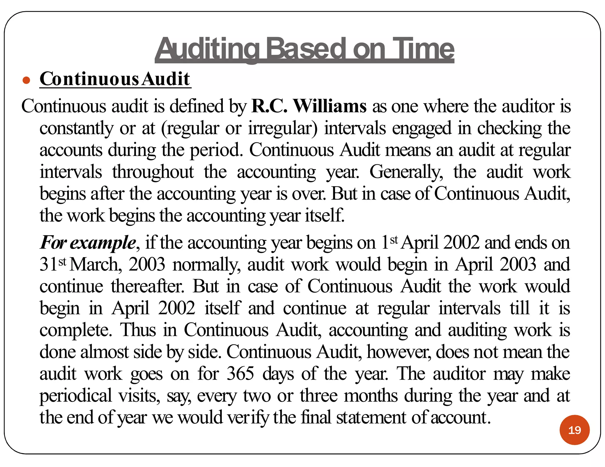 A
uditingBased on Time
● ContinuousAudit
Continuous audit is defined by R.C. Williams as one where the auditor is
constantly or at (regular or irregular) intervals engaged in checking the
accounts during the period. Continuous Audit means an audit at regular
intervals throughout the accounting year. Generally, the audit work
begins after the accounting year is over. But in case of Continuous Audit,
the work begins the accounting year itself.
Forexample, if the accounting year begins on 1st April 2002 and ends on
31st March, 2003 normally, audit work would begin in April 2003 and
continue thereafter. But in case of Continuous Audit the work would
begin in April 2002 itself and continue at regular intervals till it is
complete. Thus in Continuous Audit, accounting and auditing work is
done almost side by side. Continuous Audit, however, does not mean the
audit work goes on for 365 days of the year. The auditor may make
periodical visits, say, every two or three months during the year and at
the end of year we would verifythe final statement of account.
19
 