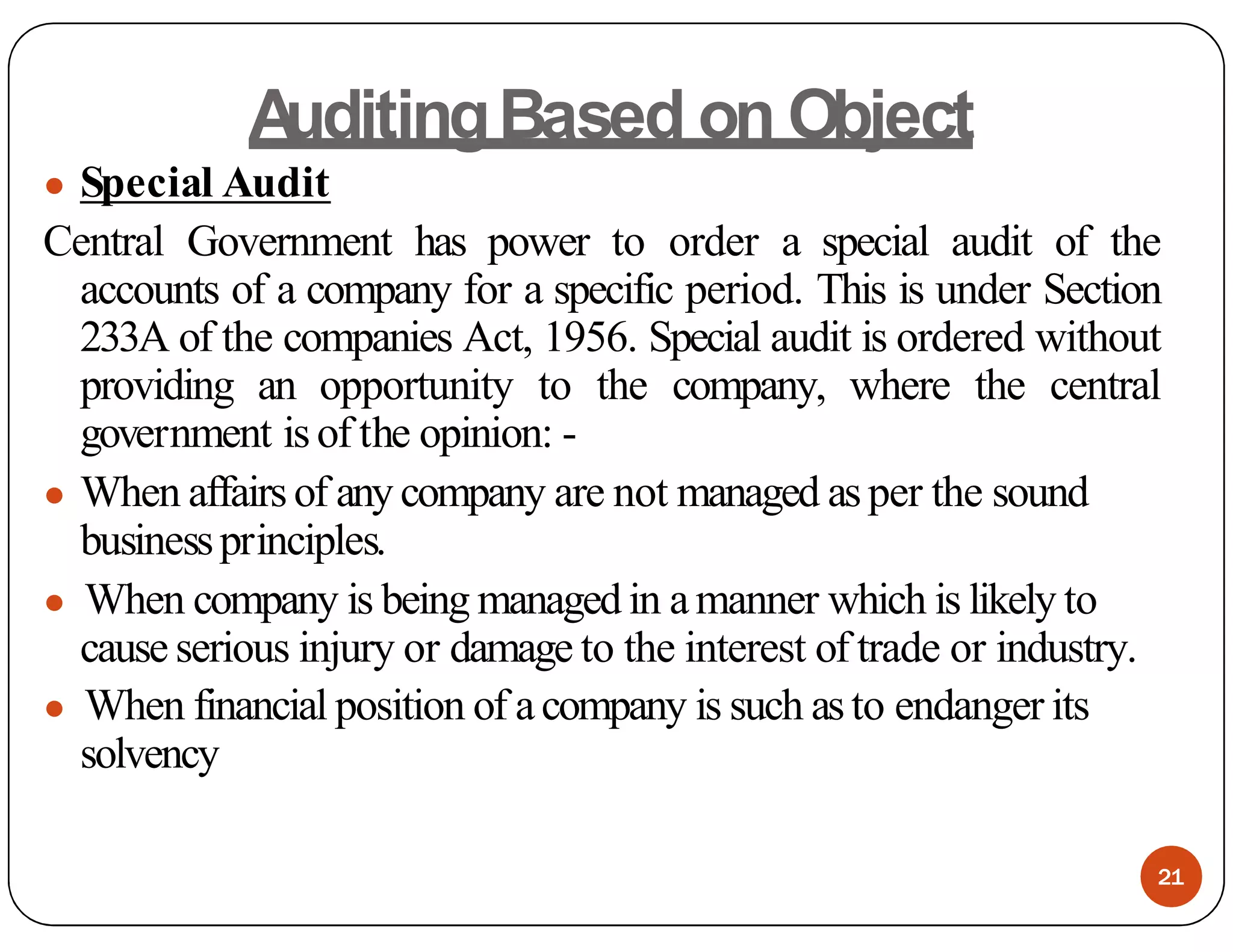 A
uditingBased on Object
● Special Audit
Central Government has power to order a special audit of the
accounts of a company for a specific period. This is under Section
233A of the companies Act, 1956. Special audit is ordered without
providing an opportunity to the company, where the central
government isof the opinion: -
● When affairsof any company are not managed asper the sound
businessprinciples.
● When company is being managed in amanner which is likely to
cause serious injury or damage to the interest of trade or industry.
● When financial position of acompany is such asto endanger its
solvency
21
 