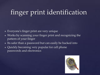  Everyone's finger print are very unique
Works by scanning your finger print and recognizing the
pattern of your finger
Its safer than a password but can easily be hacked into
Quickly becoming very popular for cell phone
passwords and electronics
finger print identification