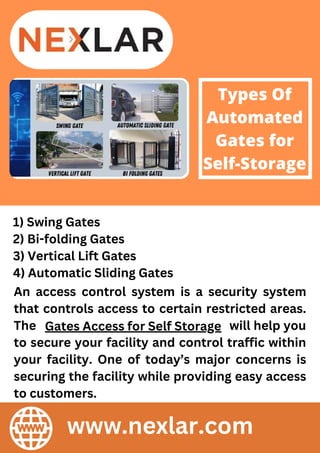 Types Of
Automated
Gates for
Self-Storage
1) Swing Gates
2) Bi-folding Gates
3) Vertical Lift Gates
4) Automatic Sliding Gates
An access control system is a security system
that controls access to certain restricted areas.
The will help you
to secure your facility and control traffic within
your facility. One of today’s major concerns is
securing the facility while providing easy access
to customers.
Gates Access for Self Storage
www.nexlar.com
 
