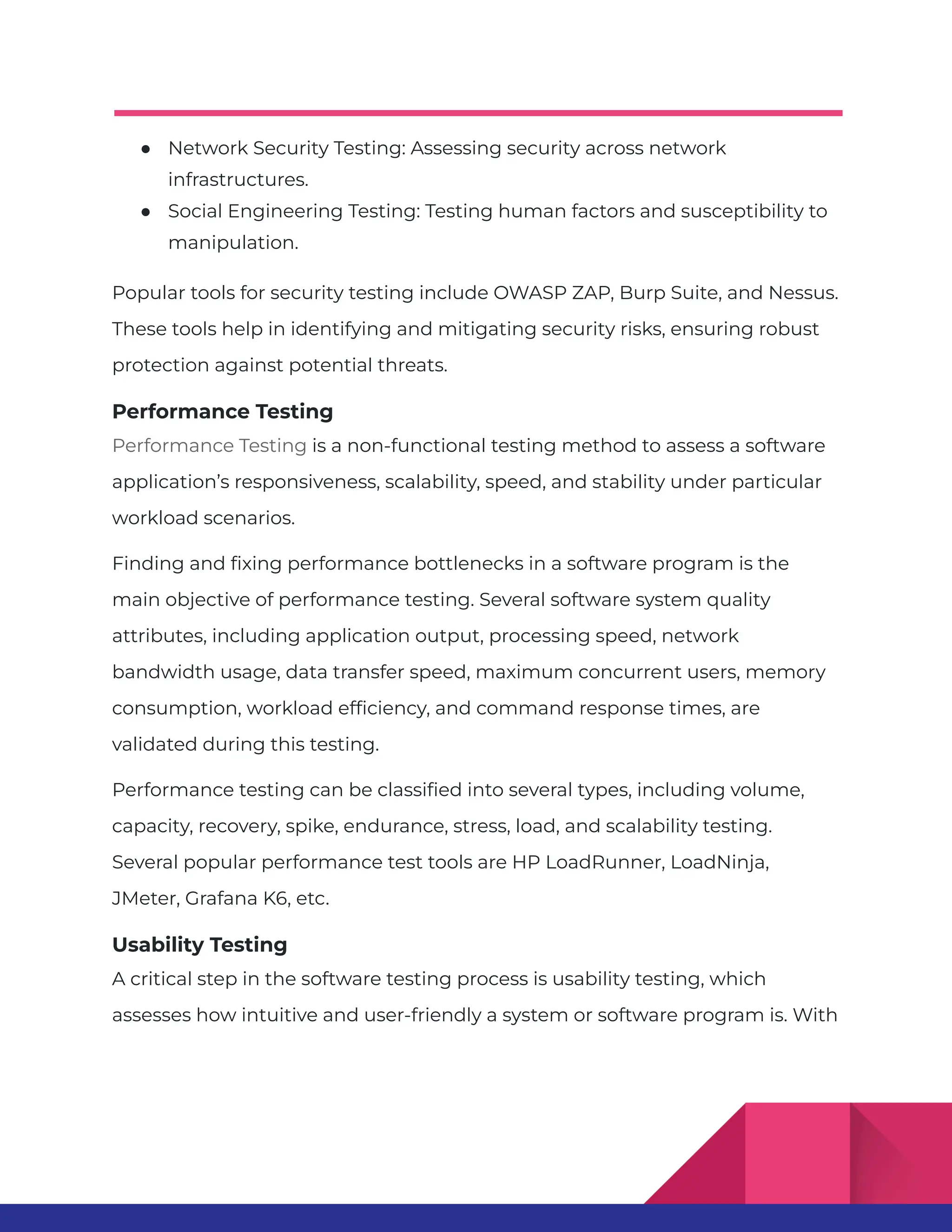 ● Network Security Testing: Assessing security across network infrastructures. ● Social Engineering Testing: Testing human factors and susceptibility to manipulation. Popular tools for security testing include OWASP ZAP, Burp Suite, and Nessus. These tools help in identifying and mitigating security risks, ensuring robust protection against potential threats. Performance Testing Performance Testing is a non-functional testing method to assess a software application’s responsiveness, scalability, speed, and stability under particular workload scenarios. Finding and fixing performance bottlenecks in a software program is the main objective of performance testing. Several software system quality attributes, including application output, processing speed, network bandwidth usage, data transfer speed, maximum concurrent users, memory consumption, workload efficiency, and command response times, are validated during this testing. Performance testing can be classified into several types, including volume, capacity, recovery, spike, endurance, stress, load, and scalability testing. Several popular performance test tools are HP LoadRunner, LoadNinja, JMeter, Grafana K6, etc. Usability Testing A critical step in the software testing process is usability testing, which assesses how intuitive and user-friendly a system or software program is. With 