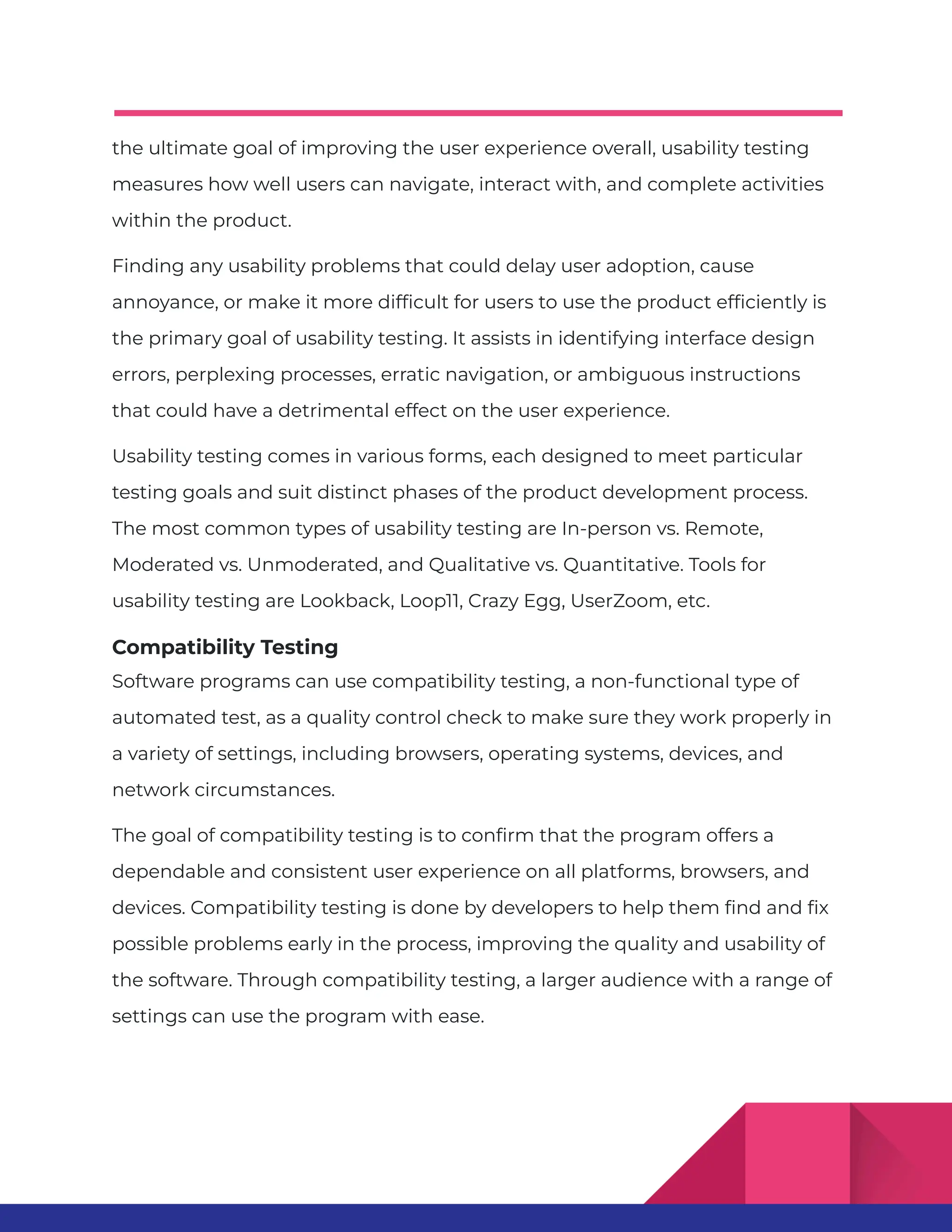 the ultimate goal of improving the user experience overall, usability testing measures how well users can navigate, interact with, and complete activities within the product. Finding any usability problems that could delay user adoption, cause annoyance, or make it more difficult for users to use the product efficiently is the primary goal of usability testing. It assists in identifying interface design errors, perplexing processes, erratic navigation, or ambiguous instructions that could have a detrimental effect on the user experience. Usability testing comes in various forms, each designed to meet particular testing goals and suit distinct phases of the product development process. The most common types of usability testing are In-person vs. Remote, Moderated vs. Unmoderated, and Qualitative vs. Quantitative. Tools for usability testing are Lookback, Loop11, Crazy Egg, UserZoom, etc. Compatibility Testing Software programs can use compatibility testing, a non-functional type of automated test, as a quality control check to make sure they work properly in a variety of settings, including browsers, operating systems, devices, and network circumstances. The goal of compatibility testing is to confirm that the program offers a dependable and consistent user experience on all platforms, browsers, and devices. Compatibility testing is done by developers to help them find and fix possible problems early in the process, improving the quality and usability of the software. Through compatibility testing, a larger audience with a range of settings can use the program with ease. 