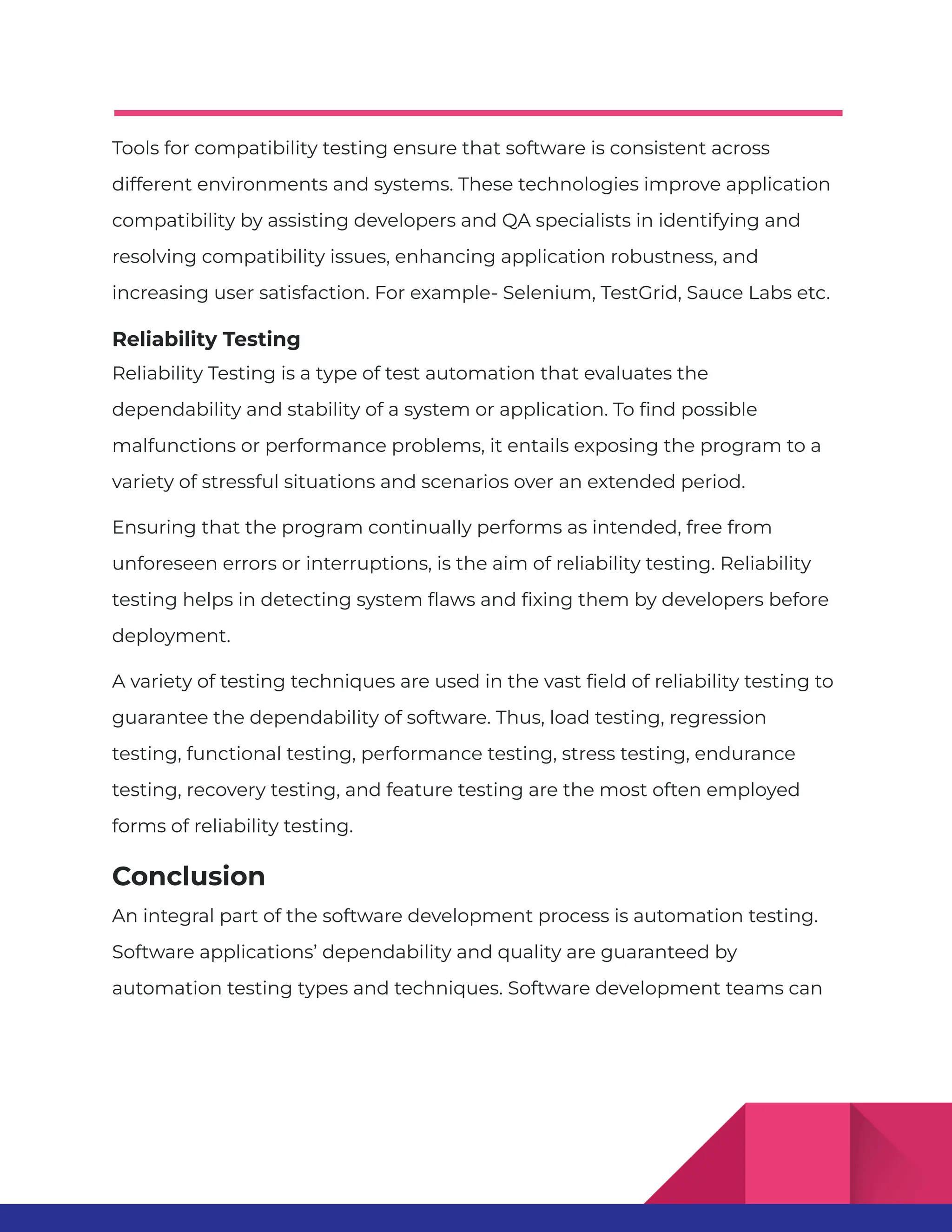 Tools for compatibility testing ensure that software is consistent across different environments and systems. These technologies improve application compatibility by assisting developers and QA specialists in identifying and resolving compatibility issues, enhancing application robustness, and increasing user satisfaction. For example- Selenium, TestGrid, Sauce Labs etc. Reliability Testing Reliability Testing is a type of test automation that evaluates the dependability and stability of a system or application. To find possible malfunctions or performance problems, it entails exposing the program to a variety of stressful situations and scenarios over an extended period. Ensuring that the program continually performs as intended, free from unforeseen errors or interruptions, is the aim of reliability testing. Reliability testing helps in detecting system flaws and fixing them by developers before deployment. A variety of testing techniques are used in the vast field of reliability testing to guarantee the dependability of software. Thus, load testing, regression testing, functional testing, performance testing, stress testing, endurance testing, recovery testing, and feature testing are the most often employed forms of reliability testing. Conclusion An integral part of the software development process is automation testing. Software applications’ dependability and quality are guaranteed by automation testing types and techniques. Software development teams can 