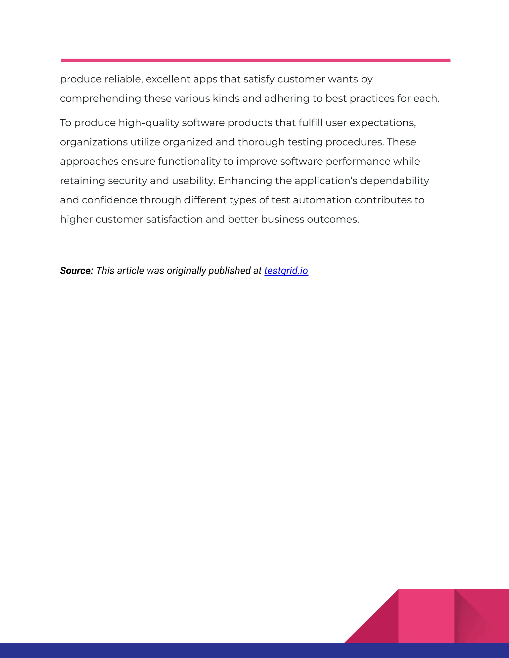 produce reliable, excellent apps that satisfy customer wants by comprehending these various kinds and adhering to best practices for each. To produce high-quality software products that fulfill user expectations, organizations utilize organized and thorough testing procedures. These approaches ensure functionality to improve software performance while retaining security and usability. Enhancing the application’s dependability and confidence through different types of test automation contributes to higher customer satisfaction and better business outcomes. Source: This article was originally published at testgrid.io 