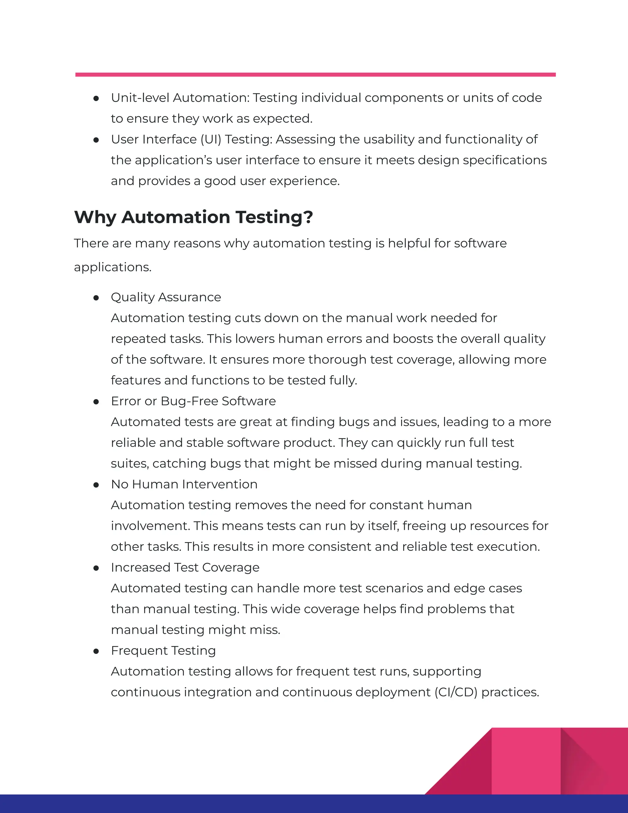● Unit-level Automation: Testing individual components or units of code to ensure they work as expected. ● User Interface (UI) Testing: Assessing the usability and functionality of the application’s user interface to ensure it meets design specifications and provides a good user experience. Why Automation Testing? There are many reasons why automation testing is helpful for software applications. ● Quality Assurance Automation testing cuts down on the manual work needed for repeated tasks. This lowers human errors and boosts the overall quality of the software. It ensures more thorough test coverage, allowing more features and functions to be tested fully. ● Error or Bug-Free Software Automated tests are great at finding bugs and issues, leading to a more reliable and stable software product. They can quickly run full test suites, catching bugs that might be missed during manual testing. ● No Human Intervention Automation testing removes the need for constant human involvement. This means tests can run by itself, freeing up resources for other tasks. This results in more consistent and reliable test execution. ● Increased Test Coverage Automated testing can handle more test scenarios and edge cases than manual testing. This wide coverage helps find problems that manual testing might miss. ● Frequent Testing Automation testing allows for frequent test runs, supporting continuous integration and continuous deployment (CI/CD) practices. 