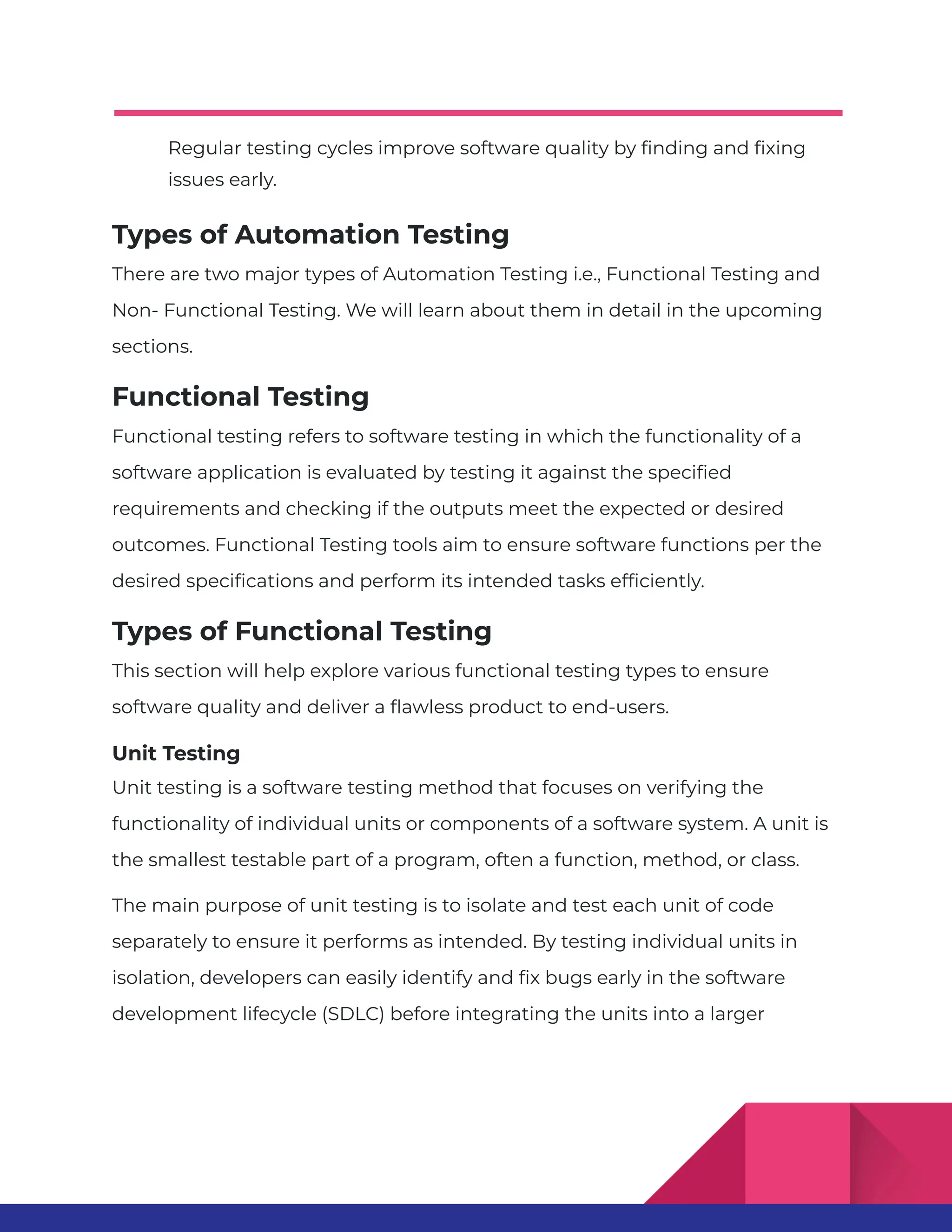 Regular testing cycles improve software quality by finding and fixing issues early. Types of Automation Testing There are two major types of Automation Testing i.e., Functional Testing and Non- Functional Testing. We will learn about them in detail in the upcoming sections. Functional Testing Functional testing refers to software testing in which the functionality of a software application is evaluated by testing it against the specified requirements and checking if the outputs meet the expected or desired outcomes. Functional Testing tools aim to ensure software functions per the desired specifications and perform its intended tasks efficiently. Types of Functional Testing This section will help explore various functional testing types to ensure software quality and deliver a flawless product to end-users. Unit Testing Unit testing is a software testing method that focuses on verifying the functionality of individual units or components of a software system. A unit is the smallest testable part of a program, often a function, method, or class. The main purpose of unit testing is to isolate and test each unit of code separately to ensure it performs as intended. By testing individual units in isolation, developers can easily identify and fix bugs early in the software development lifecycle (SDLC) before integrating the units into a larger 