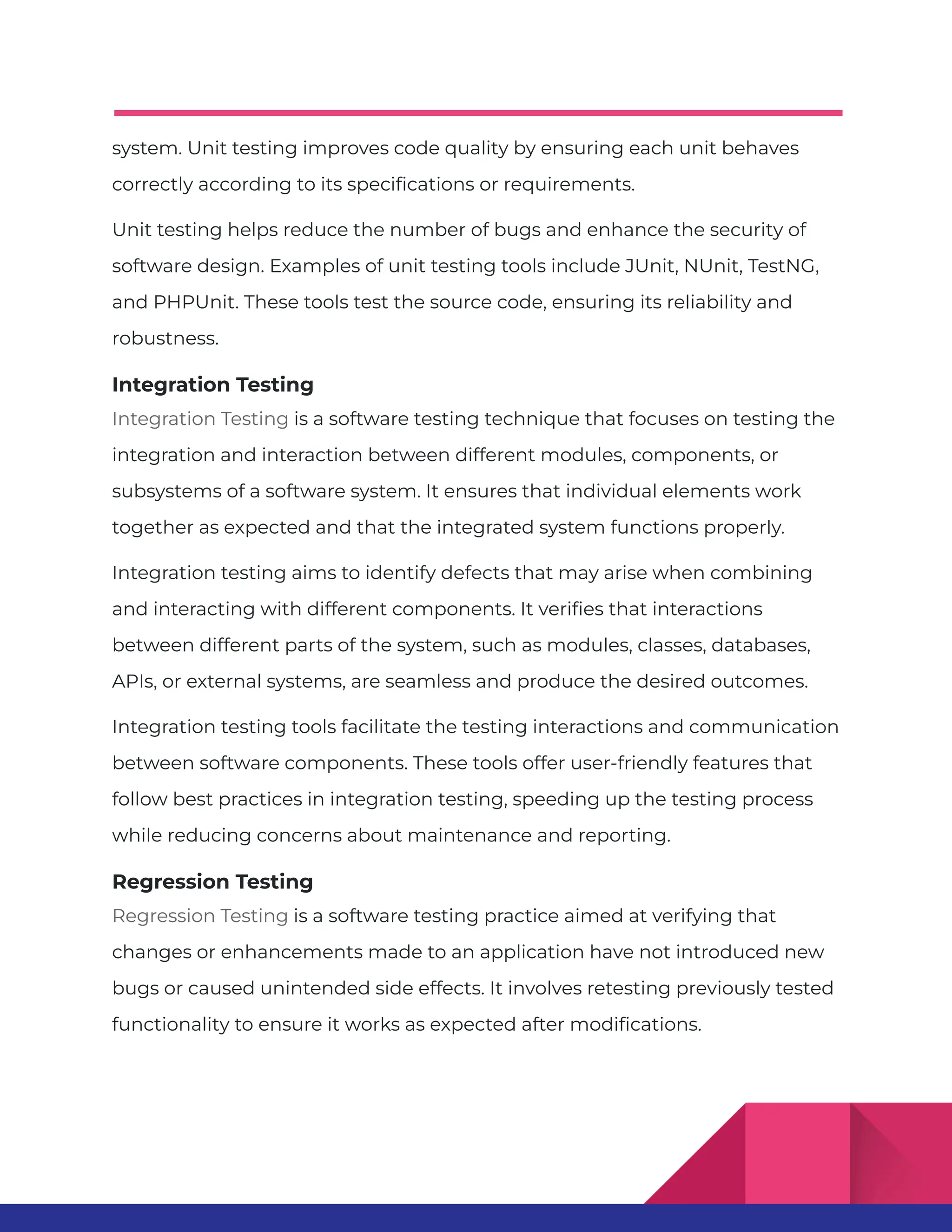 system. Unit testing improves code quality by ensuring each unit behaves correctly according to its specifications or requirements. Unit testing helps reduce the number of bugs and enhance the security of software design. Examples of unit testing tools include JUnit, NUnit, TestNG, and PHPUnit. These tools test the source code, ensuring its reliability and robustness. Integration Testing Integration Testing is a software testing technique that focuses on testing the integration and interaction between different modules, components, or subsystems of a software system. It ensures that individual elements work together as expected and that the integrated system functions properly. Integration testing aims to identify defects that may arise when combining and interacting with different components. It verifies that interactions between different parts of the system, such as modules, classes, databases, APIs, or external systems, are seamless and produce the desired outcomes. Integration testing tools facilitate the testing interactions and communication between software components. These tools offer user-friendly features that follow best practices in integration testing, speeding up the testing process while reducing concerns about maintenance and reporting. Regression Testing Regression Testing is a software testing practice aimed at verifying that changes or enhancements made to an application have not introduced new bugs or caused unintended side effects. It involves retesting previously tested functionality to ensure it works as expected after modifications. 