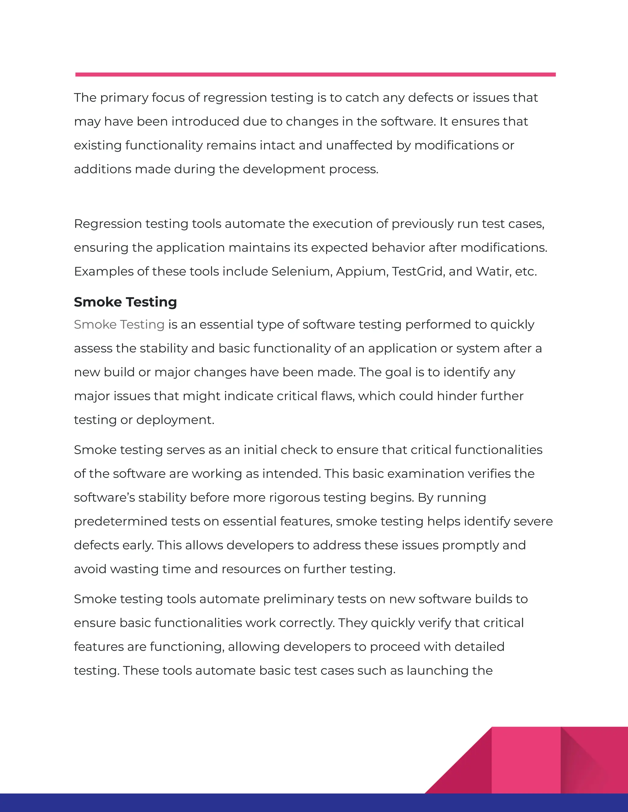 The primary focus of regression testing is to catch any defects or issues that may have been introduced due to changes in the software. It ensures that existing functionality remains intact and unaffected by modifications or additions made during the development process. Regression testing tools automate the execution of previously run test cases, ensuring the application maintains its expected behavior after modifications. Examples of these tools include Selenium, Appium, TestGrid, and Watir, etc. Smoke Testing Smoke Testing is an essential type of software testing performed to quickly assess the stability and basic functionality of an application or system after a new build or major changes have been made. The goal is to identify any major issues that might indicate critical flaws, which could hinder further testing or deployment. Smoke testing serves as an initial check to ensure that critical functionalities of the software are working as intended. This basic examination verifies the software’s stability before more rigorous testing begins. By running predetermined tests on essential features, smoke testing helps identify severe defects early. This allows developers to address these issues promptly and avoid wasting time and resources on further testing. Smoke testing tools automate preliminary tests on new software builds to ensure basic functionalities work correctly. They quickly verify that critical features are functioning, allowing developers to proceed with detailed testing. These tools automate basic test cases such as launching the 