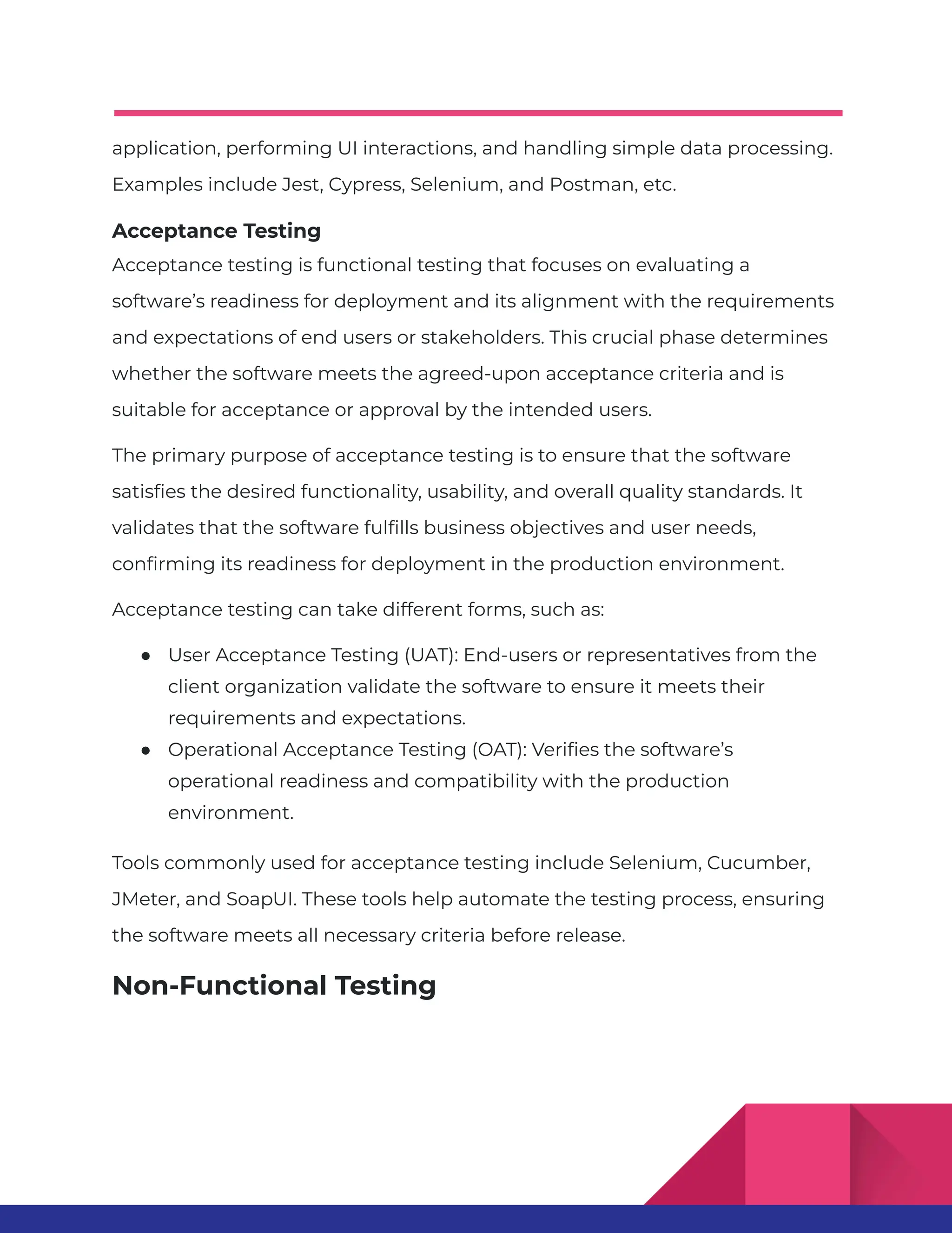 application, performing UI interactions, and handling simple data processing. Examples include Jest, Cypress, Selenium, and Postman, etc. Acceptance Testing Acceptance testing is functional testing that focuses on evaluating a software’s readiness for deployment and its alignment with the requirements and expectations of end users or stakeholders. This crucial phase determines whether the software meets the agreed-upon acceptance criteria and is suitable for acceptance or approval by the intended users. The primary purpose of acceptance testing is to ensure that the software satisfies the desired functionality, usability, and overall quality standards. It validates that the software fulfills business objectives and user needs, confirming its readiness for deployment in the production environment. Acceptance testing can take different forms, such as: ● User Acceptance Testing (UAT): End-users or representatives from the client organization validate the software to ensure it meets their requirements and expectations. ● Operational Acceptance Testing (OAT): Verifies the software’s operational readiness and compatibility with the production environment. Tools commonly used for acceptance testing include Selenium, Cucumber, JMeter, and SoapUI. These tools help automate the testing process, ensuring the software meets all necessary criteria before release. Non-Functional Testing 