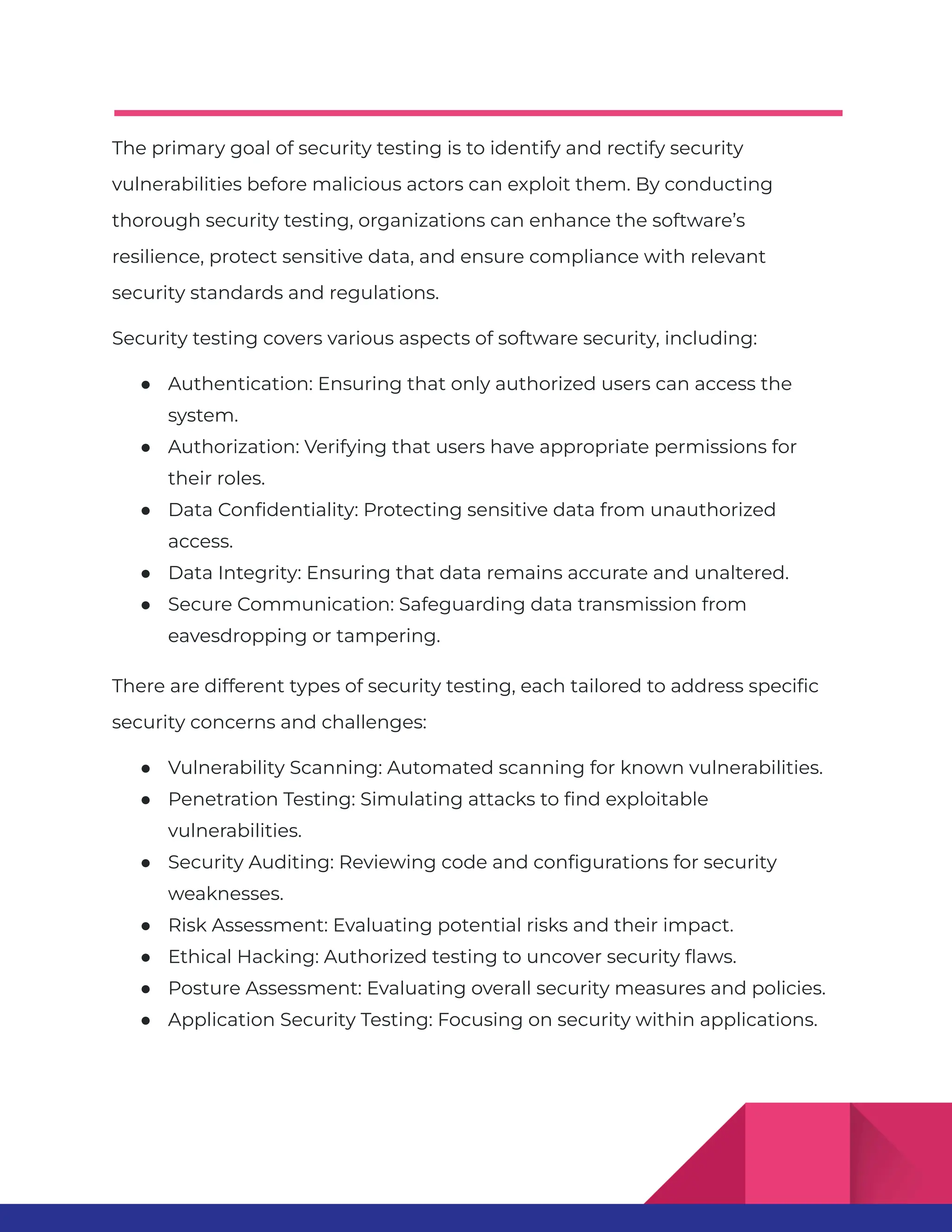 The primary goal of security testing is to identify and rectify security vulnerabilities before malicious actors can exploit them. By conducting thorough security testing, organizations can enhance the software’s resilience, protect sensitive data, and ensure compliance with relevant security standards and regulations. Security testing covers various aspects of software security, including: ● Authentication: Ensuring that only authorized users can access the system. ● Authorization: Verifying that users have appropriate permissions for their roles. ● Data Confidentiality: Protecting sensitive data from unauthorized access. ● Data Integrity: Ensuring that data remains accurate and unaltered. ● Secure Communication: Safeguarding data transmission from eavesdropping or tampering. There are different types of security testing, each tailored to address specific security concerns and challenges: ● Vulnerability Scanning: Automated scanning for known vulnerabilities. ● Penetration Testing: Simulating attacks to find exploitable vulnerabilities. ● Security Auditing: Reviewing code and configurations for security weaknesses. ● Risk Assessment: Evaluating potential risks and their impact. ● Ethical Hacking: Authorized testing to uncover security flaws. ● Posture Assessment: Evaluating overall security measures and policies. ● Application Security Testing: Focusing on security within applications. 