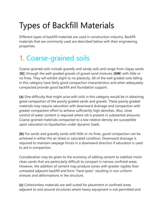 Types of Backfill Materials
Different types of backfill materials are used in construction industry. Backfill
materials that are commonly used are described below with their engineering
properties.
1. Coarse-grained soils
Coarse-grained soils include gravelly and sandy soils and range from clayey sands
(SC) through the well-graded gravels of gravel-sand mixtures (GW) with little or
no fines. They will exhibit slight to no plasticity. All of the well graded soils falling
in this category have fairly good compaction characteristics and when adequately
compacted provide good backfill and foundation support.
(a) One difficulty that might arise with soils in this category would be in obtaining
good compaction of the poorly graded sands and gravels. These poorly graded
materials may require saturation with downward drainage and compaction with
greater compaction effort to achieve sufficiently high densities. Also, close
control of water content is required where silt is present in substantial amounts.
Coarse-grained materials compacted to a low relative density are susceptible
upon saturation to liquefaction under dynamic loads.
(b) For sands and gravelly sands with little or no fines, good compaction can be
achieved in either the air dried or saturated condition. Downward drainage is
required to maintain seepage forces in a downward direction if saturation is used
to aid in compaction.
Consideration may be given to the economy of adding cement to stabilize moist
clean sands that are particularly difficult to compact in narrow confined areas.
However, the addition of cement may produce zones with greater rigidity than
untreated adjacent backfill and form “hard spots” resulting in non uniform
stresses and deformations in the structure.
(c) Cohesionless materials are well suited for placement in confined areas
adjacent to and around structures where heavy equipment is not permitted and
 