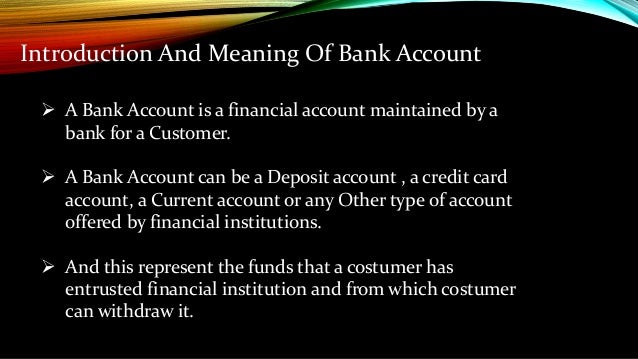 Introduction And Meaning Of Bank Account
 A Bank Account is a financial account maintained by a
bank for a Customer.
 A Bank Account can be a Deposit account , a credit card
account, a Current account or any Other type of account
offered by financial institutions.
 And this represent the funds that a costumer has
entrusted financial institution and from which costumer
can withdraw it.
 