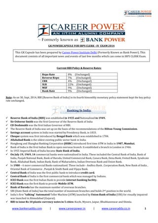 www.bankersadda.com | www.careerpower.in | www.careeradda.co.in 1
GK POWERCAPSULE FOR IBPS CLERK - IV EXAM 2014
Current RBI Policy & Reserve Rates:
Repo Rate 8% (Unchanged)
Reverse Repo 7% (Unchanged)
CRR 4% (Unchanged)
SLR 22% (Unchanged)
MSF 9% (Unchanged)
Bank Rate 9% (Unchanged)
Note: As on 30, Sept, 2014, RBI (Reserve Bank of India) in its fourth bimonthly monetary policy statement kept the key policy
rate unchanged.
Banking In India:
Reserve Bank of India (RBI) was established in 1935 and Nationalized in 1949.
Sir Osborne Smith was the first Governor of the Reserve Bank of India
CD Deshmukh was the first Indian Governor of RBI.
The Reserve Bank of India was set up on the basis of the recommendations of the Hilton-Young Commission.
Savings account system in India was started by Presidency Bank, in 1833.
Cheque system was first introduced by Bengal Bank which was established in 1784.
Allahabad Bank is the oldest existing public sector bank in India.
Hongkong and Shanghai Banking Corporation (HSBC) introduced first time ATM in India in 1987, Mumbai.
Bank of India is the first Indian Bank to open overseas branch. It established a branch in London in 1946.
In 1955 Imperial Bank of India became State Bank of India.
On July 19, 1969, 14 commercial banks were nationalised in India. These included the Central Bank of India, Bank of
India, Punjab National Bank, Bank of Baroda, United Commercial Bank, Canara Bank, Dena Bank, United Bank, Syndicate
Bank, Allahabad Bank, Indian Bank, Bank of Maharashtra, Indian Overseas Bank and Union Bank.
In 1980 – 6 more commercial Banks nationalized. These include - Andhra Bank , Corporation Bank, New Bank of India ,
Oriental Bank of Commerce , Punjab & Sindh Bank and Vijaya Bank.
Central Bank of India was the first public bank to introduce credit card.
Central Bank of India is the first commercial bank which was managed by Indians.
ICICI Bank was the first Indian Bank to provide internet banking facility.
ICICI Bank was the first Bank to provide Mobile ATM.
Bank of Baroda has the maximum number of overseas branches.
SBI (State Bank of India) has the total number of maximum branches and holds 2nd position in the world.
India's first "talking" Automated Teller Machine (ATM) launched by Union Bank of India (UBI) for visually impaired
was launched in Ahmedabad (Gujarat).
RBI to issue Rs 10 plastic currency notes in 5 cities: Kochi, Mysore, Jaipur, Bhubhaneswar and Shimla.
This GK Capsule has been prepared by Career Power Institute Delhi (Formerly Known as Bank Power). This
document consists of all important news and events of last few months which can come in IBPS CLERK Exam.
 