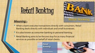 Retail Banking
Meaning:-
• When a bank executes transactions directly with consumers. Retail
Banking deals directly with individuals and small businesses.
• It is also known as consumer banking or personal banking.
• Retail Banking aims to be the one stop for as many financial
services as possible on behalf of retail clients.
 