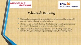 Wholesale Banking
• Wholesale Banking deals with larger institutions, where as retail banking would
focus more on the individual or smaller business.
• In Simple words, wholesale Banking refers to banking, where large companies or
large infrastructure project or government accounts are handled.
• Modern wholesale banks are engaged in finance wholesaling, underwriting,
market making, consultancy, mergers and acquisitions, fund management.
 