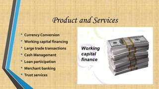 Product and Services
• Currency Conversion
• Working capital financing
• Large trade transactions
• Cash Management
• Loan participation
• Merchant banking
• Trust services
 