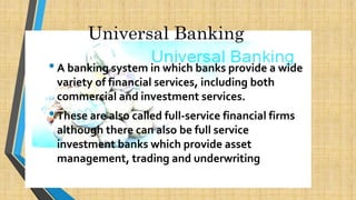 Universal Banking
•A banking system in which banks provide a wide
variety of financial services, including both
commercial and investment services.
•These are also called full-service financial firms
although there can also be full service
investment banks which provide asset
management, trading and underwriting
 