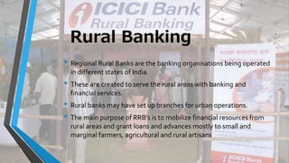 Rural Banking
• Regional Rural Banks are the banking organisations being operated
in different states of India.
• These are created to serve the rural areas with banking and
financial services.
• Rural banks may have set up branches for urban operations.
• The main purpose of RRB’s is to mobilize financial resources from
rural areas and grant loans and advances mostly to small and
marginal farmers, agricultural and rural artisans
 