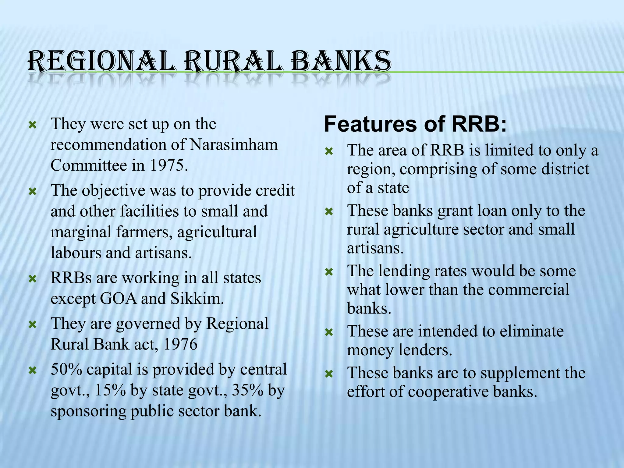 REGIONAL RURAL BANKS
   They were set up on the               Features of RRB:
    recommendation of Narasimham             The area of RRB is limited to only a
    Committee in 1975.                        region, comprising of some district
   The objective was to provide credit       of a state
    and other facilities to small and        These banks grant loan only to the
    marginal farmers, agricultural            rural agriculture sector and small
    labours and artisans.                     artisans.
   RRBs are working in all states           The lending rates would be some
                                              what lower than the commercial
    except GOA and Sikkim.
                                              banks.
   They are governed by Regional            These are intended to eliminate
    Rural Bank act, 1976                      money lenders.
   50% capital is provided by central       These banks are to supplement the
    govt., 15% by state govt., 35% by         effort of cooperative banks.
    sponsoring public sector bank.
 