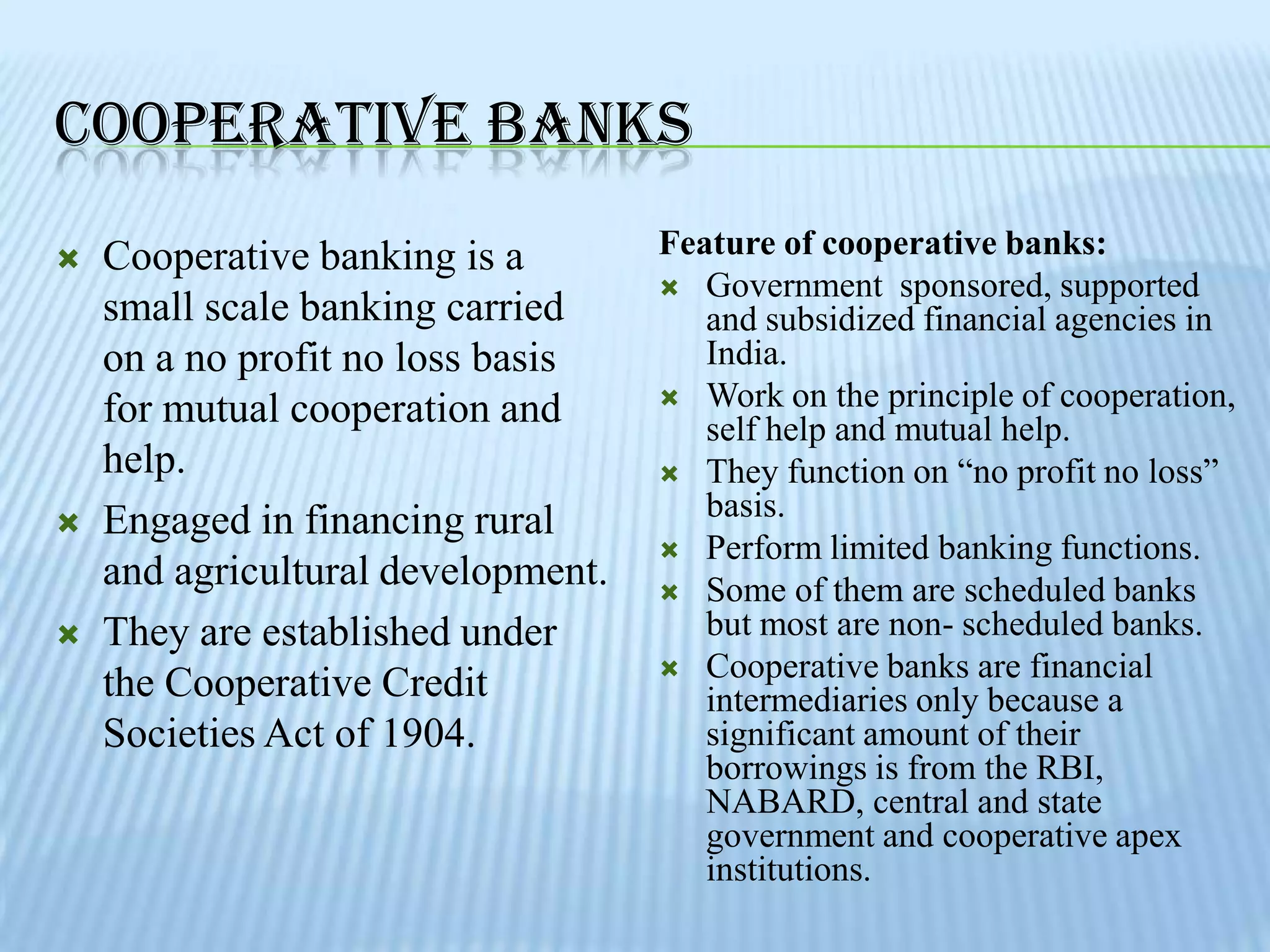 COOPERATIVE BANKS
   Cooperative banking is a        Feature of cooperative banks:
                                     Government sponsored, supported
    small scale banking carried        and subsidized financial agencies in
    on a no profit no loss basis       India.
                                     Work on the principle of cooperation,
    for mutual cooperation and         self help and mutual help.
    help.                            They function on “no profit no loss”

   Engaged in financing rural         basis.
                                     Perform limited banking functions.
    and agricultural development.    Some of them are scheduled banks
   They are established under         but most are non- scheduled banks.
                                     Cooperative banks are financial
    the Cooperative Credit             intermediaries only because a
    Societies Act of 1904.             significant amount of their
                                       borrowings is from the RBI,
                                       NABARD, central and state
                                       government and cooperative apex
                                       institutions.
 