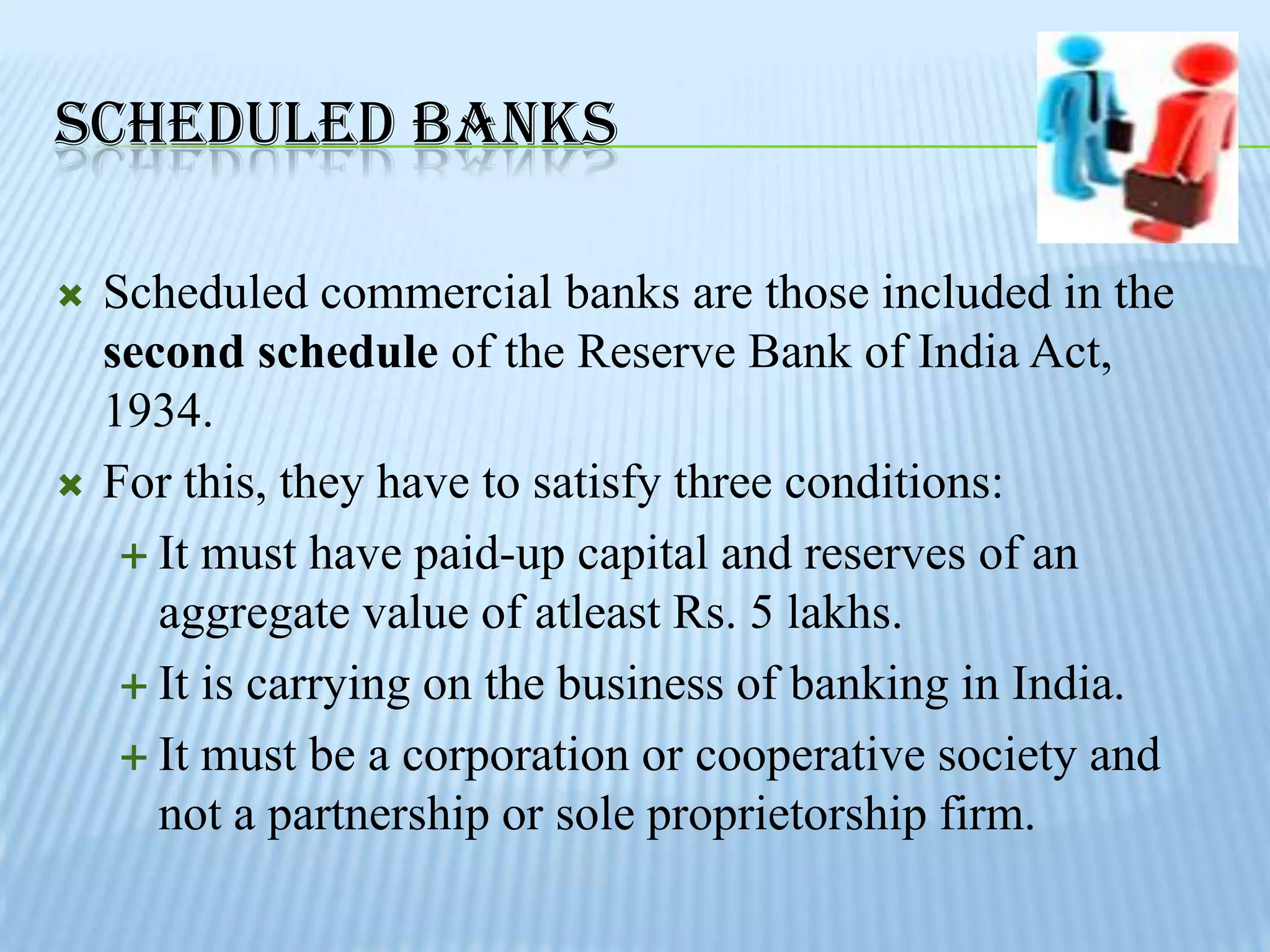 SCHEDULED BANKS

   Scheduled commercial banks are those included in the
    second schedule of the Reserve Bank of India Act,
    1934.
   For this, they have to satisfy three conditions:
      It must have paid-up capital and reserves of an
       aggregate value of atleast Rs. 5 lakhs.
      It is carrying on the business of banking in India.

      It must be a corporation or cooperative society and
       not a partnership or sole proprietorship firm.
 