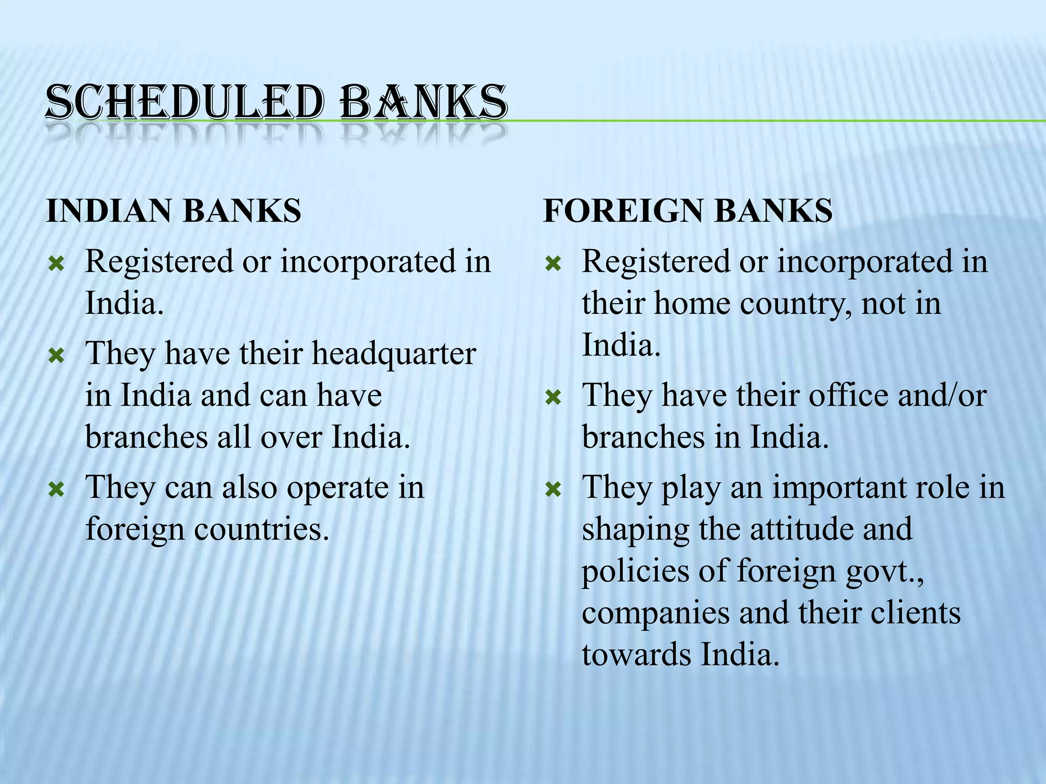 SCHEDULED BANKS
INDIAN BANKS                      FOREIGN BANKS
 Registered or incorporated in    Registered or incorporated in
  India.                            their home country, not in
 They have their headquarter       India.
  in India and can have            They have their office and/or
  branches all over India.          branches in India.
 They can also operate in         They play an important role in
  foreign countries.                shaping the attitude and
                                    policies of foreign govt.,
                                    companies and their clients
                                    towards India.
 