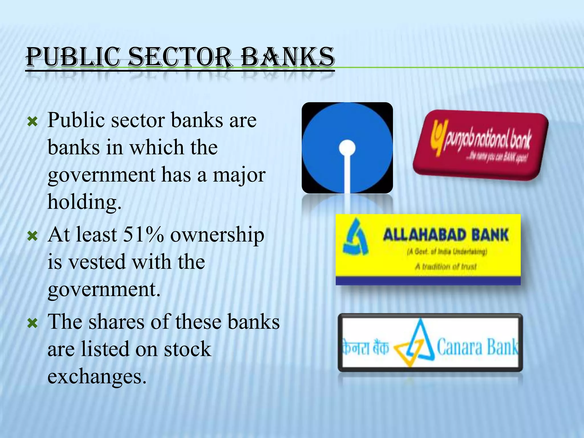 PUBLIC SECTOR BANKS

   Public sector banks are
    banks in which the
    government has a major
    holding.
   At least 51% ownership
    is vested with the
    government.
   The shares of these banks
    are listed on stock
    exchanges.
 