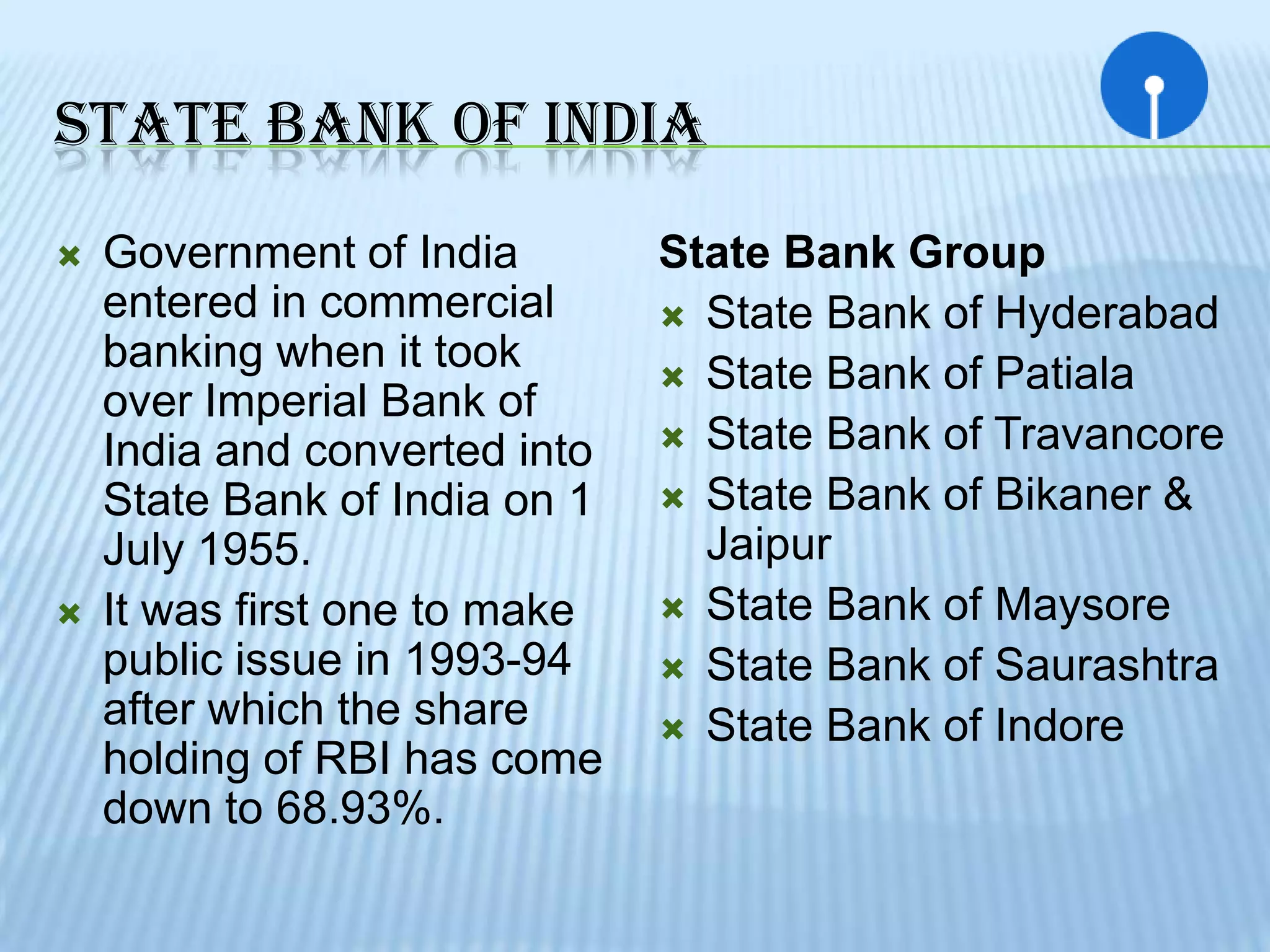 STATE BANK OF INDIA
   Government of India        State Bank Group
    entered in commercial       State Bank of Hyderabad
    banking when it took        State Bank of Patiala
    over Imperial Bank of
                                State Bank of Travancore
    India and converted into
    State Bank of India on 1    State Bank of Bikaner &
    July 1955.                   Jaipur
   It was first one to make    State Bank of Maysore
    public issue in 1993-94     State Bank of Saurashtra
    after which the share       State Bank of Indore
    holding of RBI has come
    down to 68.93%.
 